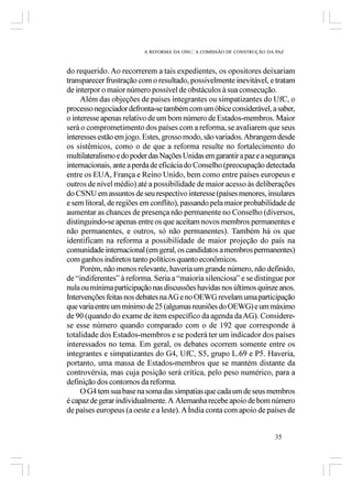 A REFORMA DA ONU: A COMISSÃO DE CONSTRUÇÃO DA PAZ



do requerido. Ao recorrerem a tais expedientes, os opositores deixariam
transparecer frustração com o resultado, possivelmente inevitável, e tratam
de interpor o maior número possível de obstáculos à sua consecução.
     Além das objeções de países integrantes ou simpatizantes do UfC, o
processo negociador defronta-se também com um óbice considerável, a saber,
o interesse apenas relativo de um bom número de Estados-membros. Maior
será o comprometimento dos países com a reforma, se avaliarem que seus
interesses estão em jogo. Estes, grosso modo, são variados. Abrangem desde
os sistêmicos, como o de que a reforma resulte no fortalecimento do
multilateralismo e do poder das Nações Unidas em garantir a paz e a segurança
internacionais, ante a perda de eficácia do Conselho (preocupação detectada
entre os EUA, França e Reino Unido, bem como entre países europeus e
outros de nível médio) até a possibilidade de maior acesso às deliberações
do CSNU em assuntos de seu respectivo interesse (países menores, insulares
e sem litoral, de regiões em conflito), passando pela maior probabilidade de
aumentar as chances de presença não permanente no Conselho (diversos,
distinguindo-se apenas entre os que aceitam novos membros permanentes e
não permanentes, e outros, só não permanentes). Também há os que
identificam na reforma a possibilidade de maior projeção do país na
comunidade internacional (em geral, os candidatos a membros permanentes)
com ganhos indiretos tanto políticos quanto econômicos.
     Porém, não menos relevante, haveria um grande número, não definido,
de “indiferentes” à reforma. Seria a “maioria silenciosa” e se distingue por
nula ou mínima participação nas discussões havidas nos últimos quinze anos.
Intervenções feitas nos debates na AG e no OEWG revelam uma participação
que varia entre um mínimo de 25 (algumas reuniões do OEWG) e um máximo
de 90 (quando do exame de item específico da agenda da AG). Considere-
se esse número quando comparado com o de 192 que corresponde à
totalidade dos Estados-membros e se poderá ter um indicador dos países
interessados no tema. Em geral, os debates ocorrem somente entre os
integrantes e simpatizantes do G4, UfC, S5, grupo L.69 e P5. Haveria,
portanto, uma massa de Estados-membros que se mantém distante da
controvérsia, mas cuja posição será crítica, pelo peso numérico, para a
definição dos contornos da reforma.
     O G4 tem sua base na soma das simpatias que cada um de seus membros
é capaz de gerar individualmente. A Alemanha recebe apoio de bom número
de países europeus (a oeste e a leste). A Índia conta com apoio de países de


                                                                       35
 