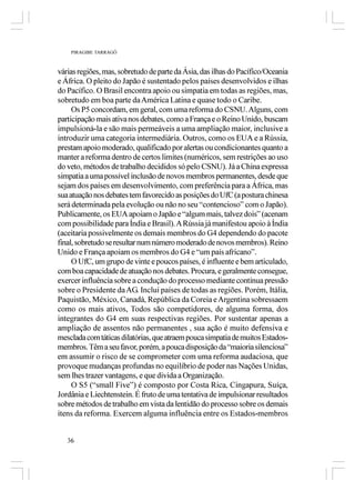 PIRAGIBE TARRAGÔ



várias regiões, mas, sobretudo de parte da Ásia, das ilhas do Pacífico/Oceania
e África. O pleito do Japão é sustentado pelos países desenvolvidos e ilhas
do Pacífico. O Brasil encontra apoio ou simpatia em todas as regiões, mas,
sobretudo em boa parte da América Latina e quase todo o Caribe.
     Os P5 concordam, em geral, com uma reforma do CSNU. Alguns, com
participação mais ativa nos debates, como a França e o Reino Unido, buscam
impulsioná-la e são mais permeáveis a uma ampliação maior, inclusive a
introduzir uma categoria intermediária. Outros, como os EUA e a Rússia,
prestam apoio moderado, qualificado por alertas ou condicionantes quanto a
manter a reforma dentro de certos limites (numéricos, sem restrições ao uso
do veto, métodos de trabalho decididos só pelo CSNU). Já a China expressa
simpatia a uma possível inclusão de novos membros permanentes, desde que
sejam dos países em desenvolvimento, com preferência para a África, mas
sua atuação nos debates tem favorecido as posições do UfC (a postura chinesa
será determinada pela evolução ou não no seu “contencioso” com o Japão).
Publicamente, os EUA apoiam o Japão e “algum mais, talvez dois” (acenam
com possibilidade para Índia e Brasil). A Rússia já manifestou apoio à Índia
(aceitaria possivelmente os demais membros do G4 dependendo do pacote
final, sobretudo se resultar num número moderado de novos membros). Reino
Unido e França apoiam os membros do G4 e “um país africano”.
     O UfC, um grupo de vinte e poucos países, é influente e bem articulado,
com boa capacidade de atuação nos debates. Procura, e geralmente consegue,
exercer influência sobre a condução do processo mediante contínua pressão
sobre o Presidente da AG. Inclui países de todas as regiões. Porém, Itália,
Paquistão, México, Canadá, República da Coreia e Argentina sobressaem
como os mais ativos, Todos são competidores, de alguma forma, dos
integrantes do G4 em suas respectivas regiões. Por sustentar apenas a
ampliação de assentos não permanentes , sua ação é muito defensiva e
mesclada com táticas dilatórias, que atraem pouca simpatia de muitos Estados-
membros. Têm a seu favor, porém, a pouca disposição da “maioria silenciosa”
em assumir o risco de se comprometer com uma reforma audaciosa, que
provoque mudanças profundas no equilíbrio de poder nas Nações Unidas,
sem lhes trazer vantagens, e que divida a Organização.
     O S5 (“small Five”) é composto por Costa Rica, Cingapura, Suíça,
Jordânia e Liechtenstein. É fruto de uma tentativa de impulsionar resultados
sobre métodos de trabalho em vista da lentidão do processo sobre os demais
itens da reforma. Exercem alguma influência entre os Estados-membros


   36
 