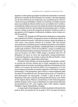 A REFORMA DA ONU: A COMISSÃO DE CONSTRUÇÃO DA PAZ



pequenos e sobre aqueles que julgam ser tarefa mais importante no momento
aprimorar os métodos de funcionamento do Conselho, e não fazer depender
isso de uma reforma na sua composição, que consideram pouco factível.
Cientes de suas possibilidades, limitam-se a mobilizar os Estados menores
para a necessidade de obterem melhor acesso aos trabalhos do Conselho e,
eventualmente, definir um processo de seleção de membros não permanentes
que contemple melhores oportunidades de participação para os Estados
menores. Quanto ao tema das categorias de membros, dividem-se entre os
que apoiam o G4 (Cingapura, Liechtenstein, Jordânia e, talvez, Suíça), ou o
UfC (Costa Rica).
     O grupo L.69, formado em 2007 para fazer deslanchar as negociações
ante a paralisia do OEWG, é integrado por países de diferentes regiões do
mundo em desenvolvimento. Todos têm em comum o desejo de alcançar, no
curto prazo, uma genuína reforma do Conselho. Não têm posição
necessariamente coincidente quanto à substância da reforma, mas tendem a
favorecer novos membros permanentes. Liderado pela Índia, e com importante
coadjuvação de Brasil e África do Sul (IBAS), o grupo se notabiliza por
formar uma frente de países em desenvolvimento com “um núcleo duro” de
cerca de 20 países. Em 2007 e 2008, chegou a mobilizar entre 40 e 50
delegações em apoio ao início das negociações intergovernamentais.
Costumam frequentar suas reuniões os países das ilhas do Pacífico, vários
africanos e caribenhos, e alguns latino-americanos.
     Há ainda a União Africana com proposta própria. Sua atuação, contudo,
se ressente das divisões internas que só foram superadas por meio do
estabelecimento de posições maximalistas refletidas na Declaração de Sirte
(2005) e no Consenso de Ezulwini (2005). Em consequencia, a UA tem
pouca margem de manobra em matéria substantiva. Reivindica 2 assentos
permanentes e 3 não permanentes para a África e o mesmo tratamento dado
aos atuais P5 em matéria de veto. Em termos processuais, a UA decidiu-se
pela participação nas negociações. Contudo, o grau de apoio ao seu
lançamento varia entre os que lhe são francamente favoráveis, como África
do Sul, Nigéria, Benin, Maurício, Guiné Bissau e Cabo Verde (integrantes
também do grupo L.69) e os que se identificam ou se aproximam da postura
procrastinatória do UfC, como Argélia, Egito, Líbia, Quênia, Uganda,
Zimbábue, Angola, Moçambique e Tanzânia.
     As negociações foram lançadas no âmbito do plenário informal da AG,
pode-se dizer, por pressão do G4, do grupo L.69 e com apoio dos países


                                                                      37
 
