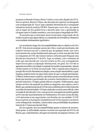 PIRAGIBE TARRAGÔ



europeus (sobretudo França e Reino Unido) e com a não objeção dos EUA.
Sem se oporem, Rússia e China, não deixaram de exprimir seu desagrado
com a transposição do “locus” para o plenário informal da AG e consequente
retirada do tema do ineficaz OEWG. Temem que o novo foro, por operar
sob as regras da AG, poderá levar a decisões pelo voto e aprofundar as
clivagens entre os Estados-membros, com riscos para a integridade da ONU.
     As posições que os principais atores levam para a negociação são de
molde a se prever que alguns fatores se constituirão em formidáveis obstáculos
a um resultado minimamente significativo:

     (a) em primeiro lugar, há a incompatibilidade entre os objetivos do G4 e
do UfC. Este deverá sustentar sua tese até o fim e, muito provavelmente, não
cederá (“morrerá com ela”), ciente de que, de qualquer modo, seus votos
teoricamente não seriam fundamentais para que se tome uma decisão final
(os integrantes do UfC não reúnem número suficiente para bloquear uma
decisão por maioria de 2/3 da AG). Joga, no entanto, com o elemento da
cisão que uma decisão por voto provocaria na AG, com consequências
imprevisíveis para a cooperação internacional, em geral. Já o G4 não se
apresenta monolítico em relação à expansão de membros permanentes. Apenas
a Índia manter-se-ia firme nessa posição. Não é segredo para ninguém a
posição flexível da Alemanha em relação a uma solução intermediária, a qual,
imagina, poderia reunir um apoio bem maior do que a solução permanente.
O Brasil, embora menos explícito, não fecha a porta a uma fórmula provisória
desde que permita a perenização dos assentos intermediários ao cabo do
período transitório. O Japão guarda silêncio a respeito. Publicamente, argui
sempre em favor da expansão em ambas as categorias, mas explica, como o
Brasil, que a própria proposta do G4 (de uma conferência de revisão) transmite
uma ideia de transitoriedade. O Grupo ainda não concluiu uma reflexão sobre
a tomada de decisão pelo voto e suas possíveis consequências (poderá ganhar
na AG mas não necessariamente nos Parlamentos). Em meio a essas dúvidas,
o G4 apresenta-se nas negociações com brechas em sua unidade. O UfC
busca explorar as hesitações na plataforma do G4 de maneira a mostrá-lo
como enfraquecido, hesitante, e assim minar suas possibilidades de juntarem
maioria de 2/3 para uma decisão final;
     (b) em segundo, há a incompatibilidade quanto a número de assentos.
Neste ponto, as dificuldades maiores ocorrem com a posição dos EUA e da
Rússia, que, explicitamente, advogam um aumento em pequeno número, sob


   38
 