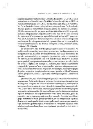 A REFORMA DA ONU: A COMISSÃO DE CONSTRUÇÃO DA PAZ



alegação de garantir a eficiência do Conselho. Enquanto o G4, o UfC e a UA
preconizam um Conselho entre 24 (G4) e 26 membros (UA), os EUA e a
Rússia comentam que o novo CSNU não deveria ir além de 20 a 21 membros.
No G4, o Japão inclina-se pela posição norte-americana. Os demais são
flexíveis quanto ao número final, desde que garanta sua inclusão no Conselho.
A Índia costuma estender seu apoio ao número defendido pela UA. A questão
numérica não parece ser um ponto controverso para o UfC, pois não lhe é
tão importante. Chega a avançar a possibilidade de aceitar até 27 membros.
Para a UA, a quantidade de novos membros africanos no Conselho poderá
ser elemento decisivo para se concluir o pacote final, de vez que poderia
contemplar representação das diversas subregiões (Norte, Oriental, Central,
Ocidental e Meridional);
     (c) em terceiro, há a distribuição geográfica dos novos assentos. O
problema não se restringe a membros permanentes; também concerne aos
não permanentes . Existem diversas fórmulas, mas todas dependerão do
que vier a ser acordado em categorias (permanente e não permanente) e
em número. Possivelmente, será com a distribuição dos novos assentos
que se poderá jogar para se obter uma larga base de apoio à confecção de
um acordo (e a pressa em alcançá-lo). Portanto, não é de se descartar uma
composição “generosa” que possa envolver assentos não permanentes ,
com a inclusão de critérios que propiciem, por exemplo, maior participação
de países pequenos, ou originários de grupos que não se identificam por
fatores geográficos, como a Liga Árabe ou a Organização da Conferência
Islâmica;
     (d) em quarto, há a extensão da prerrogativa do veto aos novos membros
permanentes. A discussão do tema, portanto, vincula-se estreitamente com a
de categorias. Boa parte dos Estados-membros sustenta que só poderia apoiar
novos membros permanentes, se a estes não for estendida a prerrogativa do
veto. Ciente dessa dificuldade, o G4 advoga protelar sua consideração para
uma conferência de revisão. Os países africanos, porém, insistem em atribuir
o poder de veto aos novos permanentes como parte do acordo, pois, do
contrário, estar-se-ia consagrando uma discriminação. Por outro lado, há um
grupo importante de países que desejaria rever, em sua integralidade, a questão
do veto, seja para impor limites ao seu uso pelos atuais membros permanentes,
seja, até mesmo, para revogá-lo. Neste ponto, os P5 fecham a questão e não
admitem qualquer alteração na prerrogativa de que dispõem hoje sobre o
uso do veto;


                                                                        39
 