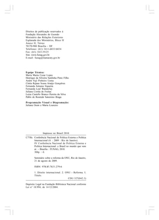 Direitos de publicação reservados à
Fundação Alexandre de Gusmão
Ministério das Relações Exteriores
Esplanada dos Ministérios, Bloco H
Anexo II, Térreo
70170-900 Brasília – DF
Telefones: (61) 3411-6033/6034
Fax: (61) 3411-9125
Site: www.funag.gov.br
E-mail: funag@itamaraty.gov.br




Equipe Técnica:
Maria Marta Cezar Lopes
Henrique da Silveira Sardinha Pinto Filho
André Yuji Pinheiro Uema
Cíntia Rejane Sousa Araújo Gonçalves
Fernanda Antunes Siqueira
Fernanda Leal Wanderley
Juliana Corrêa de Freitas
Luiza Castello Branco Pereira da Silva
Pablo de Rezende Saturnino Braga

Programação Visual e Diagramação:
Juliana Orem e Maria Loureiro




                Impresso no Brasil 2010
C758c Conferência Nacional de Política Externa e Política
      Internacional (4. : 2009 : Rio de Janeiro)
      IV Conferência Nacional de Política Externa e
      Política Internacional: o Brasil no mundo que vem
      aí. – Brasília : FUNAG, 2010.
      304p. : il.

        Seminário sobre a reforma da ONU, Rio de Janeiro,
        21 de agosto de 2009.

        ISBN: 978.85.7631.279-6

        1. Direito internacional. 2. ONU - Reforma. I.
        Título.
                                       CDU:327(042.3)

Depósito Legal na Fundação Biblioteca Nacional conforme
Lei n° 10.994, de 14/12/2004.
 