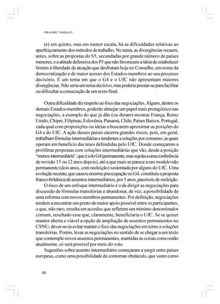 PIRAGIBE TARRAGÔ



    (e) em quinto, mas em menor escala, há as dificuldades relativas ao
aperfeiçoamento dos métodos de trabalho. No tema, as divergências recaem,
antes, sobre as propostas do S5, secundadas por grande número de países
menores, e a atitude defensiva dos P5 que não favorecem a ideia de estabelecer
limites à liberdade de atuação que desfrutam hoje no Conselho, em nome da
democratização e de maior acesso dos Estados-membros ao seu processo
decisório. É um tema em que o G4 e o UfC não apresentam maiores
divergências. Não seria um tema decisivo, mas poderia prestar-se para facilitar
ou dificultar a consecução de um texto final.

     Outra dificuldade diz respeito ao foco das negociações. Alguns, dentre os
demais Estados-membros, poderão almejar um papel mais protagônico nas
negociações, a exemplo do que já dão (ou deram) mostras França, Reino
Unido, Chipre, Filipinas, Eslovênia, Panamá, Chile, Países Baixos, Portugal,
cada qual com proposições ou ideias a buscarem aproximar as posições do
G4 e do UfC. A ação desses países encerra grandes riscos, pois, em geral,
trabalham fórmulas intermediárias e tendentes a soluções por consenso, as quais
operam em benefício das teses defendidas pelo UfC. Donde começarem a
proliferar propostas com soluções intermediárias que vão, desde a posição
“menos intermediária”, que é a do G4 (permanente, mas sujeita a uma conferência
de revisão 15 ou 12 anos depois), até a que mais se parece a um modelo não
permanente (dois anos, com reeleição) sustentada por alguns do UfC. Uma
evolução recente, que causou enorme preocupação no G4, constituiu a proposta
franco-britânica de assentos intermediários, por 5 anos, passíveis de reeleição.
     O risco de um enfoque intermediário é o de dirigir as negociações para
discussão de fórmulas transitórias e abandonar, de vez, a possibilidade de
uma reforma com novos membros permanentes. Por definição, negociações
tendem a encontrar um ponto de maior apoio possível entre os participantes,
o que, não raro, resulta em acordos que refletem um mínimo denominador
comum, resultado esse que, claramente, beneficiaria o UfC. Se se quiser
manter aberta e viável a opção de ampliação de assentos permanentes no
CSNU, dever-se-ia evitar manter o foco das negociações em torno a soluções
transitórias. Porém, levar as negociações no sentido de se chegar a um texto
que contemple novos assentos permanentes, mantidas as coisas como estão
atualmente, só será possível por meio do voto.
     Sugestões sobre assento intermediário começaram a surgir entre países
europeus, como uma possibilidade de contornar obstáculo, que veem como


   40
 