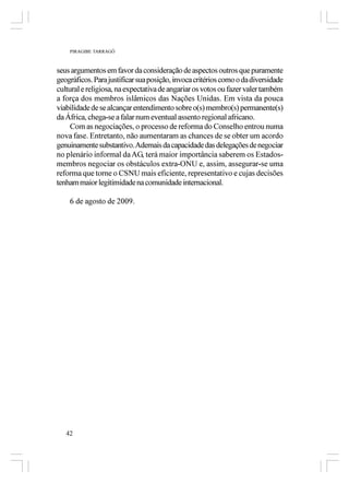 PIRAGIBE TARRAGÔ



seus argumentos em favor da consideração de aspectos outros que puramente
geográficos. Para justificar sua posição, invoca critérios como o da diversidade
cultural e religiosa, na expectativa de angariar os votos ou fazer valer também
a força dos membros islâmicos das Nações Unidas. Em vista da pouca
viabilidade de se alcançar entendimento sobre o(s) membro(s) permanente(s)
da África, chega-se a falar num eventual assento regional africano.
     Com as negociações, o processo de reforma do Conselho entrou numa
nova fase. Entretanto, não aumentaram as chances de se obter um acordo
genuinamente substantivo. Ademais da capacidade das delegações de negociar
no plenário informal da AG, terá maior importância saberem os Estados-
membros negociar os obstáculos extra-ONU e, assim, assegurar-se uma
reforma que torne o CSNU mais eficiente, representativo e cujas decisões
tenham maior legitimidade na comunidade internacional.

    6 de agosto de 2009.




   42
 