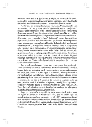 REFORMA DAS NAÇÕES UNIDAS: IMPASSES, PROGRESSOS E PERSPECTIVAS



bem mais diversificado. Registram-se, divergências tanto no Norte quanto
no Sul, além do que o impacto de polarizações regionais é sensível e dificulta
seriamente o andamento do processo, como mais adiante se tratará.
     Adotar-se-á um enfoque abrangente e transversal. Nessa dimensão, uma
vez afastada a retórica, pode-se entender, com maior certeza, o conjunto do
processo de reforma não só como a adoção de resoluções que formalmente
alteram a composição ou o funcionamento dos órgãos das Nações Unidas,
mas também como um processo de profundas repercussões substantivas.
Observe-se que a expressão “reforma” abriga na Organização uma série de
significados, desde os mais conservadores, que buscam reformar para não
mexer no status quo, a exemplo do célebre dito do Príncipe Fabrizio Tancredi,
no Gattopardo. («Se vogliamo che tutto rimanga come è, bisogna che
tutto cambi»), até os portadores de propostas inovadoras, que implicam
alterações nos esquemas mundiais de poder. Sob o título de reforma, são
apresentadas desde soluções para problemas burocráticos ou de métodos
de trabalho, muitas vezes com vistas até a obstar iniciativas das forças de
mudança, até medidas de fundo que visam a corrigir aspectos obsoletos dos
mecanismos da Carta e da Organização e adaptá-los às presentes
necessidades internacionais.
     Em grandes problemas, como paz e segurança internacionais,
desenvolvimento sustentável e observância dos direitos humanos, devem-se
buscar visões abrangentes e que levem em conta as causas profundas dos
conflitos, associadas – como regra – à pobreza, à desigualdade e à
marginalização de indivíduos ou mesmo de comunidades inteiras. Sob as
perspectivas política, intelectual ou empírica, seria artificial separar os objetivos
de manutenção da paz e de garantia da segurança internacionais, de
competência primária do Conselho de Segurança e os objetivos de promoção
do desenvolvimento, de que se ocupam a Assembleia Geral e o ECOSOC.
Essas dimensões intrinsecamente interligadas precisam ser não apenas
encaradas, mas também tratadas, em conjunto.
     Urge, em consequência, aperfeiçoar os escassos e ineficientes canais
que ligam o Conselho e a Assembleia. Esta, que é o único órgão de
participação e competência universais – o “G-192”, na expressão de seu
atual Presidente –, necessita ser revitalizada, inclusive para que melhor examine
as atividades do Conselho. É preciso, ainda, expandir da cooperação entre o
Conselho de Segurança e o ECOSOC, como, aliás, prevê a Carta das Nações
Unidas.


                                                                             45
 