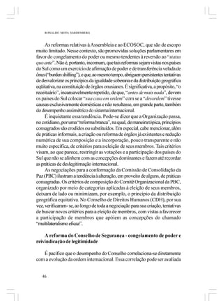 RONALDO MOTA SARDENBERG



     As reformas relativas à Assembleia e ao ECOSOC, que são de escopo
muito limitado. Nesse contexto, são promovidas soluções parlamentares em
favor do congelamento do poder ou mesmo tendentes à reversão ao “status
quo ante”. Não é, portanto, incomum, que tais reformas sejam vistas nos países
do Sul como um exercício de afirmação de poder e de transferência velada de
ônus (“burden shifting”), e que, ao mesmo tempo, abriguem persistentes tentativas
de desvalorizar os princípios da igualdade soberana e da distribuição geográfica
eqüitativa, na constituição de órgãos onusianos. É significativa, a propósito, “o
receituário”, incansavelmente repetido, de que, “antes de mais nada”, devem
os países do Sul colocar “sua casa em ordem” com se a “desordem” tivesse
causas exclusivamente domésticas e não resultasse, em grande parte, também
do desempenho assimétrico do sistema internacional.
     É inquietante essa tendência. Pode-se dizer que a Organização passa,
no cotidiano, por uma “reforma branca”, na qual, de maneira tópica, princípios
consagrados são erodidos ou substituídos. Em especial, cabe mencionar, além
de práticas informais, a criação ou reforma de órgãos já existentes e redução
numérica de sua composição e a incorporação, pouco transparente e não
muito específica, de critérios para a eleição de seus membros. Tais critérios
visam, ao que parece, restringir as votações e a participação dos países do
Sul que não se alinhem com as concepções dominantes e fazem até recordar
as práticas de deslegitimação internacional.
     As negociações para a conformação da Comissão de Consolidação da
Paz (PBC) ilustram a tendência à alteração, em proveito de alguns, de práticas
consagradas. Os critérios de composição do Comitê Organizacional da PBC,
organizado por meio de categorias aplicadas à eleição de seus membros,
deixam de lado ou minimizam, por exemplo, o princípio da distribuição
geográfica equitativa. No Conselho de Direitos Humanos (CDH), por sua
vez, verificaram- se, ao longo de toda a negociação para sua criação, tentativas
de buscar novos critérios para a eleição de membros, com vistas a favorecer
a participação de membros que apóiem as concepções do chamado
“multilateralismo eficaz”.

    A reforma do Conselho de Segurança - congelamento de poder e
reivindicação de legitimidade

   É pacífico que o desempenho do Conselho correlaciona-se diretamente
com a evolução da ordem internacional. Essa correlação pode ser avaliada


   46
 