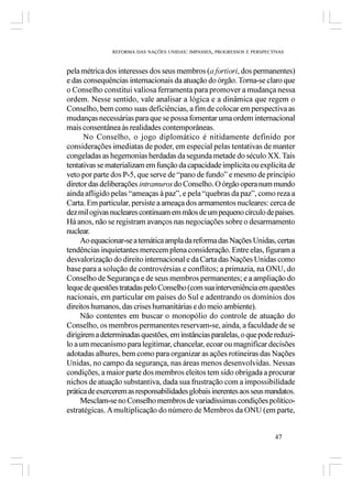 REFORMA DAS NAÇÕES UNIDAS: IMPASSES, PROGRESSOS E PERSPECTIVAS



pela métrica dos interesses dos seus membros (a fortiori, dos permanentes)
e das consequências internacionais da atuação do órgão. Torna-se claro que
o Conselho constitui valiosa ferramenta para promover a mudança nessa
ordem. Nesse sentido, vale analisar a lógica e a dinâmica que regem o
Conselho, bem como suas deficiências, a fim de colocar em perspectiva as
mudanças necessárias para que se possa fomentar uma ordem internacional
mais consentânea às realidades contemporâneas.
      No Conselho, o jogo diplomático é nitidamente definido por
considerações imediatas de poder, em especial pelas tentativas de manter
congeladas as hegemonias herdadas da segunda metade do século XX. Tais
tentativas se materializam em função da capacidade implícita ou explícita de
veto por parte dos P-5, que serve de “pano de fundo” e mesmo de princípio
diretor das deliberações intramuros do Conselho. O órgão opera num mundo
ainda afligido pelas “ameaças à paz”, e pela “quebras da paz”, como reza a
Carta. Em particular, persiste a ameaça dos armamentos nucleares: cerca de
dez mil ogivas nucleares continuam em mãos de um pequeno círculo de países.
Há anos, não se registram avanços nas negociações sobre o desarmamento
nuclear.
     Ao equacionar-se a temática ampla da reforma das Nações Unidas, certas
tendências inquietantes merecem plena consideração. Entre elas, figuram a
desvalorização do direito internacional e da Carta das Nações Unidas como
base para a solução de controvérsias e conflitos; a primazia, na ONU, do
Conselho de Segurança e de seus membros permanentes; e a ampliação do
leque de questões tratadas pelo Conselho (com sua interveniência em questões
nacionais, em particular em países do Sul e adentrando os domínios dos
direitos humanos, das crises humanitárias e do meio ambiente).
     Não contentes em buscar o monopólio do controle de atuação do
Conselho, os membros permanentes reservam-se, ainda, a faculdade de se
dirigirem a determinadas questões, em instâncias paralelas, o que pode reduzi-
lo a um mecanismo para legitimar, chancelar, ecoar ou magnificar decisões
adotadas alhures, bem como para organizar as ações rotineiras das Nações
Unidas, no campo da segurança, nas áreas menos desenvolvidas. Nessas
condições, a maior parte dos membros eleitos tem sido obrigada a procurar
nichos de atuação substantiva, dada sua frustração com a impossibilidade
prática de exercerem as responsabilidades globais inerentes aos seus mandatos.
     Mesclam-se no Conselho membros de variadíssimas condições político-
estratégicas. A multiplicação do número de Membros da ONU (em parte,


                                                                         47
 