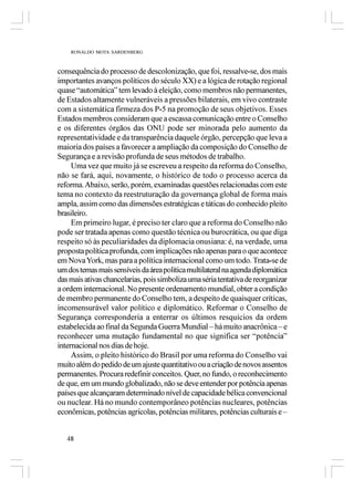 RONALDO MOTA SARDENBERG



consequência do processo de descolonização, que foi, ressalve-se, dos mais
importantes avanços políticos do século XX) e a lógica de rotação regional
quase “automática” tem levado à eleição, como membros não permanentes,
de Estados altamente vulneráveis a pressões bilaterais, em vivo contraste
com a sistemática firmeza dos P-5 na promoção de seus objetivos. Esses
Estados membros consideram que a escassa comunicação entre o Conselho
e os diferentes órgãos das ONU pode ser minorada pelo aumento da
representatividade e da transparência daquele órgão, percepção que leva a
maioria dos países a favorecer a ampliação da composição do Conselho de
Segurança e a revisão profunda de seus métodos de trabalho.
     Uma vez que muito já se escreveu a respeito da reforma do Conselho,
não se fará, aqui, novamente, o histórico de todo o processo acerca da
reforma. Abaixo, serão, porém, examinadas questões relacionadas com este
tema no contexto da reestruturação da governança global de forma mais
ampla, assim como das dimensões estratégicas e táticas do conhecido pleito
brasileiro.
     Em primeiro lugar, é preciso ter claro que a reforma do Conselho não
pode ser tratada apenas como questão técnica ou burocrática, ou que diga
respeito só às peculiaridades da diplomacia onusiana: é, na verdade, uma
proposta política profunda, com implicações não apenas para o que acontece
em Nova York, mas para a política internacional como um todo. Trata-se de
um dos temas mais sensíveis da área política multilateral na agenda diplomática
das mais ativas chancelarias, pois simboliza uma séria tentativa de reorganizar
a ordem internacional. No presente ordenamento mundial, obter a condição
de membro permanente do Conselho tem, a despeito de quaisquer críticas,
incomensurável valor político e diplomático. Reformar o Conselho de
Segurança corresponderia a enterrar os últimos resquícios da ordem
estabelecida ao final da Segunda Guerra Mundial – há muito anacrônica – e
reconhecer uma mutação fundamental no que significa ser “potência”
internacional nos dias de hoje.
     Assim, o pleito histórico do Brasil por uma reforma do Conselho vai
muito além do pedido de um ajuste quantitativo ou a criação de novos assentos
permanentes. Procura redefinir conceitos. Quer, no fundo, o reconhecimento
de que, em um mundo globalizado, não se deve entender por potência apenas
países que alcançaram determinado nível de capacidade bélica convencional
ou nuclear. Há no mundo contemporâneo potências nucleares, potências
econômicas, potências agrícolas, potências militares, potências culturais e –


   48
 