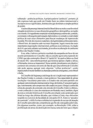 REFORMA DAS NAÇÕES UNIDAS: IMPASSES, PROGRESSOS E PERSPECTIVAS



sobretudo – potências políticas. A própria palavra “potência”, portanto, já
não expressa tudo que pode um Estado fazer na ordem internacional e
incorpora novos significados, distintos dos que dominam a simples política
de poder.
      A acrescida presença internacional do Brasil deve-se muito a sua favorável
situação econômica e a suas dimensões geográfica e demográfica, na região
e no mundo. Os ingredientes essenciais na atual presença externa são, contudo,
a constante e abrangente participação diplomática e a vontade e criatividade
política de usar esses elementos para buscar mudanças de repercussão
mundial. Provido dos recursos materiais e da legitimidade política para tanto,
o Brasil tem, de maneira cada vez mais frequente, lugar à mesa das mais
importantes negociações internacionais, políticas ou econômicas. A criação
do G-4, que mais adiante será tratada, já resultou na alteração do ambiente
político das Nações Unidas.
      Esse, aliás, é talvez o primeiro resultado da campanha em favor de um
assento permanente no Conselho: não se concebe agora uma expansão do
CSNU que não contemple o Brasil. O “quick fix” do qual se falava no final
do século XX – uma reforma pontual, que incluísse apenas o Japão e, talvez,
a Alemanha, tornou-se impensável. Nesse sentido, já realizamos um objetivo:
construir um consenso em torno do fato de que uma reforma do Conselho
não pode apenas agregar mais algumas “velhas potências”, sendo
imprescindível incluir também as chamadas potências emergentes, como Brasil
e Índia.
      O Conselho de Segurança está longe de ser o órgão mais representativo
das Nações Unidas; é, contudo, o mais poderoso. Sua capacidade de adotar
resoluções vinculantes para todos os Estados não encontra paralelo em
qualquer outra instituição internacional ao longo da história. É uma prerrogativa
que, notoriamente, nem sempre tem sido usada com juízo: é longa e conhecida
a lista dos pecados de comissão e de omissão do Conselho. Entre os últimos,
o mais conhecido é o caso dos massacres em Ruanda; mas é, também, digna
de nota a omissão histórica do Conselho em relação a atos praticados por
Israel ao longo das últimas décadas, que violam a Carta, mas obtiveram
respaldo no exercício da faculdade de veto pelos EUA. Entre os “pecados
de comissão”, é difícil evitar a referência à expansão do escopo de atuação
do Conselho para além das competências que lhe são outorgadas pela Carta.
Em algumas ocasiões, como, por exemplo, na Resolução 1540, sobre a
proliferação de armas de destruição em massa, tema de resto que é objeto


                                                                          49
 