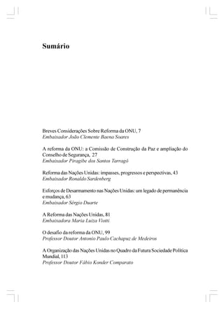 Sumário




Breves Considerações Sobre Reforma da ONU, 7
Embaixador João Clemente Baena Soares

A reforma da ONU: a Comissão de Construção da Paz e ampliação do
Conselho de Segurança, 27
Embaixador Piragibe dos Santos Tarragô

Reforma das Nações Unidas: impasses, progressos e perspectivas, 43
Embaixador Ronaldo Sardenberg

Esforços de Desarmamento nas Nações Unidas: um legado de permanência
e mudança, 63
Embaixador Sérgio Duarte

A Reforma das Nações Unidas, 81
Embaixadora Maria Luiza Viotti

O desafio da reforma da ONU, 99
Professor Doutor Antonio Paulo Cachapuz de Medeiros

A Organização das Nações Unidas no Quadro da Futura Sociedade Política
Mundial, 113
Professor Doutor Fábio Konder Comparato
 