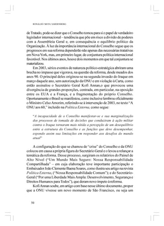 RONALDO MOTA SARDENBERG



de Tratado, pode-se dizer que o Conselho tomou para si o papel de verdadeiro
legislador internacional – tendência que põe em risco a divisão de poderes
com a Assembleia Geral e, em consequência o equilíbrio político da
Organização. À luz da importância internacional do Conselho segue que os
progressos em sua reforma dependerão não apenas das necessárias tratativas
em Nova York, mas, em primeiro lugar, de conjuntura política internacional
favorável. Nos últimos anos, houve dois momentos em que tal conjuntura se
materializou.
     Em 2003, sérios eventos de natureza político-estratégica abriram uma
brecha no impasse que vigorava, na questão da reforma, desde meados dos
anos 90. O principal deles originou-se na segunda invasão do Iraque em
março daquele ano, sem autorização da ONU e em violação à Carta, como
então assinalou o Secretário Geral Kofi Annan,o que provocou uma
divergência de grandes proporções, centrada, em particular, na oposição
entre os EUA e a França, e a fragmentação do próprio Conselho.
Oportunamente o Brasil se manifestou, como inclusive lembrou oficialmente
o Ministro Celso Amorim, referindo-se à intervenção de 2003, no texto “A
ONU aos 60,” incluído na Politica Externa, como segue:

    “A incapacidade de o Conselho manifestar-se e sua marginalização
    dos processos de tomada de decisões que conduziram à ação militar
    contra o Iraque tornaram mais nítida a percepção de um desequilíbrio
    entre a estrutura do Conselho e as funções que deve desempenhar,
    expondo assim sua limitações em responder aos desafios do mundo
    atual”

    A configuração do que se chamou de “crise” do Conselho e da ONU
colocou em causa a própria figura do Secretário Geral e o levou a relançar a
temática da reforma. Desse processo, surgiram os relatórios do Painel de
Alto Nível (“Um Mundo Mais Seguro: Nossa Responsabilidade
Compartilhada” – em cuja elaboração teve importante participação o
Embaixador João Clemente Baena Soares, como ilustra seu artigo na revista
Política Externa, (“Nossa Responsabilidade Comum”); e do Secretário-
Geral (“Por uma Liberdade Mais Ampla: Desenvolvimento, Segurança e
Direitos Humanos para Todos”), que deram novo ímpeto à reforma.
    Kofi Annan soube, em artigo com base nesse último documento, propor
que a ONU vivesse um novo momento de São Francisco, ou seja um


   50
 