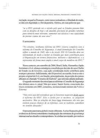 REFORMA DAS NAÇÕES UNIDAS: IMPASSES, PROGRESSOS E PERSPECTIVAS



recriação, na qual se fixassem, como rumos norteadores, a liberdade do medo,
a vida com dignidade e o fim da penúria. Alertou, em suas palavras que:

    “se a ONU pretende ser o veículo pelo qual os Estados possam lidar
    com os desafios de hoje e de amanhã, precisará de grandes reformas
    para torná-la mais relevante, aumentar sua eficácia e sua capacidade
    de prestar contas de seus atos.”

    E acrescentou:

    “No entanto, nenhuma reforma da ONU estaria completa sem a
    reforma do Conselho de Segurança. A atual formulação do Conselho
    reflete o mundo de 1945, não o do século XXI. O Conselho deve ser
    reformulado de modo a incluir os Estados que mais contribuem para
    a Organização em termos financeiros, militares e diplomáticos, e a
    representar de forma mais ampla o atual corpo de membros da ONU.”

     Nesse contexto, em setembro de 2004, Brasil, Índia, Alemanha e Japão
formaram o G-4, aliança estratégica concebida por decisão de seus Chefes
de Estado ou de Governo, cuja ação coordenada muito contribuiu para
avançar o processo. Infelizmente, não foi possível, na ocasião, levar a voto o
projeto original do G-4, em função, principalmente, da posição dos países
africanos no chamado “Consenso de Ezulwini”, que será mais adiante analisado.
     O segundo momento favorável para se reformar o Conselho de Segurança
dos últimos anos é o atual. Não por acaso, Samir Amim, consciente dos
riscos existentes em 2005, comentou, na mencionado número da Política
Externa:

    “Não creio seja útil reivindicar que os Governos negociem desde agora
    a reforma da ONU. Eles o farão por si mesmos, se julgarem
    necessário. Mas as relações de força hoje dominantes são tais que
    existem poucas chances de as reformas, caso se realizem, caminhem
    no sentido desejado.”

     O presente panorama global é muito diferente. A crise financeira global
evidenciou de forma contundente a inadequação das estruturas de governança
internacional aos desafios contemporâneos. Se a ênfase tem recaído, por motivos


                                                                         51
 