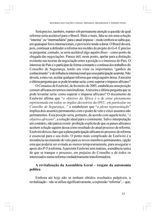 REFORMA DAS NAÇÕES UNIDAS: IMPASSES, PROGRESSOS E PERSPECTIVAS



      Será preciso, também, manter sob permanente atenção a questão de qual
reforma seria aceitável para o Brasil. Mais e mais, fala-se em uma solução
“interina” ou “intermediária” para o atual impasse – muito embora se saiba que,
em quaisquer foros internacionais, o provisório tende a durar. O Brasil deverá,
pois, continuar a defender a reforma nos moldes do projeto do G-4. É preciso
se perguntar, contudo, se seria aceitável algo aquém disso – como ponto de
chegada das negociações. Parece útil, neste ponto, apelar para a distinção
existente nas teorias da negociação entre a posição e o interesse do País. O
interesse do País é o participar de forma constante e contínua dos trabalhos do
Conselho de Segurança, tendo em vista os importantes “ganhos de
conhecimento” e de influência internacional que essa participação acarreta. Não
deverá, a meu ver, aceitar qualquer reforma que esteja aquém dessa. A terceira
e última pergunta que se pode levantar seria: como superar o impasse africano?
      O Consenso de Ezulwini, de fevereiro de 2005, estabeleceu uma posição
comum africana em termos maximalistas. A terceira e última pergunta que se
pode levantar seria: como superar o impasse africano? O documento de
Ezulwini afirma que “o objetivo da África é o de estar plenamente
representada em todos os órgãos decisórios da ONU, em particular no
Conselho de Segurança...” e estabelecer que “a plena representação”
implica dois assentos permanentes com o poder de veto e cinco assentos não
permanentes. Essa posição seria, portanto, de acordo com aquele texto, “o
objetivo africano”, a solução ideal para o continente. Salvo interpretação
em contrário, não parece existir proibição explícita de que os países africanos
aceitem solução aquém dessa como resultado do atual processo de reforma.
Ezulwini deixou claro que a plena participação africana no processo de reforma
é essencial para o seu êxito. O ponto mais complicado de Ezulwini é a
insistência na extensão do veto para os novos membros permanentes, opção
esta que poderia ser evitada ao menos temporariamente, para assegurar o
apoio dos P-5 à reforma. A persistir Ezulwini sem matizes, a tendência será a
de que se tranque o processo, em prejuízo do Conselho e de todos os
interessados numa reforma verdadeiramente transformadora.

    A revitalização da Assembleia Geral – resgate da autonomia
política

     Embora até hoje não se tenham obtidos resultados palpáveis, a
revitalização – não se utiliza significativamente, a expressão “reforma”, – que,


                                                                          53
 