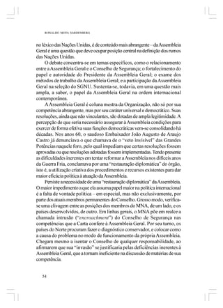 RONALDO MOTA SARDENBERG



no léxico das Nações Unidas, é de conteúdo mais abrangente – da Assembleia
Geral é uma questão que deve ocupar posição central na definição dos rumos
das Nações Unidas.
     O debate concentra-se em temas específicos, como o relacionamento
entre a Assembleia Geral e o Conselho de Segurança; o fortalecimento do
papel e autoridade do Presidente da Assembleia Geral; o exame dos
métodos de trabalho da Assembleia Geral; e a participação da Assembleia
Geral na seleção do SGNU. Sustenta-se, todavia, em uma questão mais
ampla, a saber, o papel da Assembleia Geral na ordem internacional
contemporânea.
     A Assembleia Geral é coluna mestra da Organização, não só por sua
competência abrangente, mas por seu caráter universal e democrático. Suas
resoluções, ainda que não vinculantes, são dotadas de ampla legitimidade. A
percepção de que seria necessário assegurar à Assembleia condições para
exercer de forma efetiva suas funções democráticas vem-se consolidando há
décadas. Nos anos 60, o saudoso Embaixador João Augusto de Araujo
Castro já denunciava o que chamava de o “veto invisível” das Grandes
Potências naquele foro, pelo qual impediam que certas resoluções fossem
aprovadas ou que resoluções adotadas fossem implementadas. Tendo presente
as dificuldades inerentes em tentar reformar a Assembleia nos difíceis anos
da Guerra Fria, conclamava por uma “restauração diplomática” do órgão,
isto é, a utilização criativa dos procedimentos e recursos existentes para dar
maior eficácia política à atuação da Assembleia.
     Persiste a necessidade de uma “restauração diplomática” da Assembleia.
O maior impedimento a que ela assuma papel maior na política internacional
é a falta de vontade política – em especial, mas não exclusivamente, por
parte dos atuais membros permanentes do Conselho. Grosso modo, verifica-
se uma clivagem entre as posições dos membros do MNA, de um lado, e os
países desenvolvidos, de outro. Em linhas gerais, o MNA põe em realce a
chamada intrusão (“encroachment”) do Conselho de Segurança nas
competências que a Carta confere à Assembleia Geral. Por seu turno, os
países do Norte procuram fazer o diagnóstico conservador, e colocar como
a causa do problema no modo de funcionamento da própria Assembleia.
Chegam mesmo a isentar o Conselho de qualquer responsabilidade, ao
afirmarem que sua “invasão” se justificaria pelas deficiências inerentes à
Assembleia Geral, que a tornam ineficiente na discussão de matérias de sua
competência.


   54
 