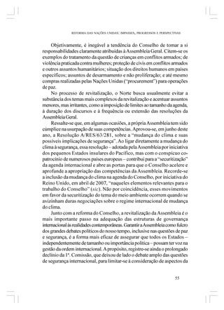 REFORMA DAS NAÇÕES UNIDAS: IMPASSES, PROGRESSOS E PERSPECTIVAS



     Objetivamente, é inegável a tendência do Conselho de tomar a si
responsabilidades claramente atribuídas à Assembleia Geral. Citem-se os
exemplos do tratamento da questão de crianças em conflitos armados; de
violência praticada contra mulheres; proteção de civis em conflitos armados
e outros assuntos humanitários; situação dos direitos humanos em países
específicos; assuntos de desarmamento e não proliferação; e até mesmo
compras realizadas pelas Nações Unidas (“procurement”) para operações
de paz.
     No processo de revitalização, o Norte busca usualmente evitar a
substância dos temas mais complexos da revitalização e acentuar assuntos
menores, mas irritantes, como a imposição de limites ao tamanho da agenda,
à duração dos discursos e à frequência ou extensão das resoluções da
Assembleia Geral.
     Ressalte-se que, em algumas ocasiões, a própria Assembleia tem sido
cúmplice na usurpação de suas competências. Aprovou-se, em junho deste
ano, a Resolução A/RES/63/281, sobre a “mudança do clima e suas
possíveis implicações de segurança”. Ao ligar diretamente a mudança do
clima à segurança, essa resolução – adotada pela Assembleia por iniciativa
dos pequenos Estados insulares do Pacífico, mas com o conspícuo co-
patrocínio de numerosos países europeus – contribui para a “securitização”
da agenda internacional e abre as portas para que o Conselho acelere e
aprofunde a apropriação das competências da Assembleia. Recorde-se
a inclusão da mudança do clima na agenda do Conselho, por iniciativa do
Reino Unido, em abril de 2007, “naqueles elementos relevantes para o
trabalho do Conselho” (sic). Não por coincidência, esses movimentos
em favor da securitização do tema do meio ambiente ocorrem quando se
avizinham duras negociações sobre o regime internacional de mudança
do clima.
     Junto com a reforma do Conselho, a revitalização da Assembleia é o
mais importante passo na adequação das estruturas de governança
internacional às realidades contemporâneas. Garantir a Assembleia como fulcro
dos grandes debates políticos do nosso tempo, inclusive nas questões de paz
e segurança, é a forma mais eficaz de assegurar que todos os Estados –
independentemente de tamanho ou importância política – possam ter voz na
gestão da ordem internacional. A propósito, registre-se ainda o prolongado
declínio da 1ª. Comissão, que deixou de lado o debate amplo das questões
de segurança internacional, para limitar-se à consideração de aspectos da


                                                                         55
 