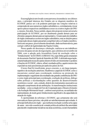 REFORMA DAS NAÇÕES UNIDAS: IMPASSES, PROGRESSOS E PERSPECTIVAS



     Essa negligência tem levado a uma perversa circunstância: nos últimos
anos, o principal interesse dos Estados em se elegerem membros do
ECOSOC parece ser o de poderem participar nas votações relativas à
composição de seus numerosos órgãos subsidiários e, correlatamente, trocar
apoios para as respectivas candidaturas a esses ou a outros órgãos da ONU
e, mesmo, fora dela. Nesse sentido, alguns têm proposto tornar universal a
participação do ECOSOC, por ser atualmente grande demais para ser
eficiente e pequeno demais para ser representativo. A maior parte dos trabalhos
do órgão continuaria a ocorrer em órgãos subsidiários, mas as eleições para a
composição desses órgãos passariam a englobar todos os Estados-membros.
Seria este um passo, possivelmente desastrado, dada sua heterodoxia, para
corrigir o déficit de legitimidade das Nações Unidas.
     Nesse quadro de descrença e obstrução, realizou-se um trabalhoso
processo de quase um ano de negociações, que culminou em novembro de
2006, com a adoção pela Assembleia Geral de resolução sobre o
“fortalecimento” do ECOSOC (A/RES/61/16), cujas linhas gerais emanaram
do documento final da Cúpula de Setembro de 2005. A delicada negociação,
caracterizada pela recusa dos países desenvolvidos em incrementar os poderes
e funções do ECOSOC, obteve, afinal, resultados pífios, aquém mesmo das
expectativas mais pessimistas por parte dos países do Sul.
     O texto final foi insuficiente, pouco concreto, e, em larga margem,
repetitivo de resoluções anteriores. Reafirmou o papel do ECOSOC como o
mecanismo central para coordenação sistêmica na promoção da
implementação e seguimento dos resultados das grandes conferências da ONU
e como órgão principal para coordenação, avaliação de políticas, diálogo
sobre políticas e recomendações sobre questões de desenvolvimento
econômico e social – sem, contudo, dotá-lo dos instrumentos necessários ao
adequado cumprimento de tais atribuições. As transformações institucionais
acordadas – como a criação do Foro de Cooperação para o Desenvolvimento
e da Avaliação Ministerial Anual –, embora soem positivas, na realidade não
representaram, de modo geral, fortalecimento significativo da capacidade de
atuação do órgão.
     A oportunidade de reformar o ECOSOC, que certamente não será
renovada em futuro próximo, não pôde ser satisfatoriamente aproveitada. A
principal deficiência do órgão – que nenhuma resolução sozinha seria capaz
de sanar – tem sido a ausência de vontade política de atribuir-lhe autoridade
para decidir e implementar iniciativas nas áreas econômica, social e humanitária


                                                                          57
 