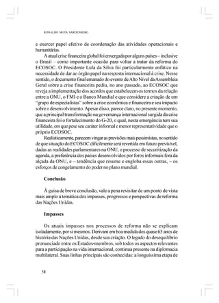 RONALDO MOTA SARDENBERG



e exercer papel efetivo de coordenação das atividades operacionais e
humanitárias.
     A atual crise financeira global foi enxergada por alguns países – inclusive
o Brasil – como importante ocasião para voltar a tratar da reforma do
ECOSOC. O Presidente Lula da Silva foi particularmente enfático na
necessidade de dar ao órgão papel na resposta internacional à crise. Nesse
sentido, o documento final emanado do evento de Alto Nível da Assembleia
Geral sobre a crise financeira pediu, no ano passado, ao ECOSOC que
reveja a implementação dos acordos que estabelecem os termos da relação
entre a ONU, o FMI e o Banco Mundial e que considere a criação de um
“grupo de especialistas” sobre a crise econômica e financeira e seu impacto
sobre o desenvolvimento. Apesar disso, parece claro, no presente momento,
que a principal transformação na governança internacional surgida da crise
financeira foi o fortalecimento do G-20, o qual, nesta emergência tem sua
utilidade, em que pese seu caráter informal e menor representatividade que o
próprio ECOSOC.
     Realisticamente, parecem vingar as previsões mais pessimistas, no sentido
de que situação do ECOSOC dificilmente será revertida em futuro previsível,
dadas as realidades parlamentares na ONU, o processo de securitização da
agenda, a preferência dos países desenvolvidos por foros informais fora da
alçada da ONU, e – tendência que resume e engloba essas outras, – os
esforços de congelamento do poder no plano mundial.

    Conclusão

    À guisa de breve conclusão, vale a pena revisitar de um ponto de vista
mais amplo a temática dos impasses, progressos e perspectivas de reforma
das Nações Unidas.

    Impasses

     Os atuais impasses nos processos de reforma não se explicam
isoladamente, por si mesmos. Derivam em boa medida dos quase 65 anos de
história das Nações Unidas, desde sua criação. O legado do desequilíbrio
pronunciado entre os Estados-membros, sob todos os aspectos relevantes
para a participação na vida internacional, continua presente na diplomacia
multilateral. Suas linhas principais são conhecidas: a longuíssima etapa de


   58
 