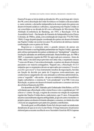 REFORMA DAS NAÇÕES UNIDAS: IMPASSES, PROGRESSOS E PERSPECTIVAS



Guerra Fria que se inicia ainda na década dos 40 e se prolonga até o início
dos 90, com a dissolução da União Soviética e os Estados a ela associados
e, outra vertente, a da tardia independência da maior parte dos países em
desenvolvimento asiáticos e africanos, cuja presença nas Nações Unidas só
vai consolidar-se na década de 60 com a afirmação do Movimento Não
Alinhado (Conferência de Bandung, em 1955, e Resolução 1514 da
Assembleia Geral – Declaração de Garantia de Independência dos Países
Coloniais, de 1960) e, ainda, com constituição do Grupo dos 77 (UNCTAD,
1964). O auge da participação coordenada dos países em desenvolvimento
nas Nações Unidas vai ocorrer nos anos 70, em termos de retórica e mesmo
confrontação com os países do Norte.
     Registre-se o contraste entre o grande número de países em
desenvolvimento e sua fragilidade parlamentar nas Nações Unidas, agravada
pelo esforço permanente dos países ocidentais em “deslegitimar” votações e
resoluções adotadas em ambiente polarizado. Basta lembrar que, de 1986 a
2007, o orçamento regular da ONU foi aprovado por consenso. Antes de
1986, valia o voto (dois terços previstos na Carta): mas, o orçamento cresceu
7 vezes em 40 anos. Com a descolonização, os países em desenvolvimento
passaram a ter maioria esmagadora. Naquele ano, a Resolução 41/213
estipulou que os orçamentos devem ser aprovados por consenso (“broadest
possible agreement”). Esse instrumento resultou de negociações, havidas
em função de decisão por parte do Congresso norte-americano, que
condicionava o pagamento dos seus atrasados a reformas administrativas,
como a “sugestão” - não aceita – de que se estabelecesse na Assembleia e
órgãos subsidiários o sistema do “voto ponderado” à la FMI. Com essa
Resolução, os países em desenvolvimento aceitavam o consenso em troca
da solvência financeira da ONU. 
     Em dezembro de 2007, liderados pelo Embaixador John Bolton, os EUA
solicitaram que a Resolução sobre o tema fosse a voto e o perderam por 142
a favor e 1 contra. Ou seja, o regime de consenso na votação do orçamento
regular das Nações Unidas durou, nada menos, que 21 anos. Esta questão
encerra ocasionalmente alguma ambiguidade, já que em certos momentos os
próprios países em desenvolvimento almejam o consenso, no intuito de evitar
o boicote aos pagamentos por parte dos grandes contribuintes.
     De modo geral, as dificuldades Norte-Sul vêm provando ser ainda mais
duradouras do que as no eixo Leste-Oeste. O longo transcurso do processo
eleitoral para a recente escolha do novo Secretário Geral da AIEA é apenas


                                                                         59
 