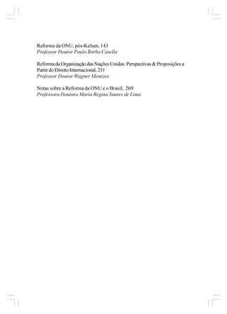 Reforma da ONU, pós-Kelsen, 143
Professor Doutor Paulo Borba Casella

Reforma da Organização das Nações Unidas: Perspectivas & Proposições a
Partir do Direito Internacional, 211
Professor Doutor Wagner Menezes

Notas sobre a Reforma da ONU e o Brasil, 269
Professora Doutora Maria Regina Soares de Lima
 