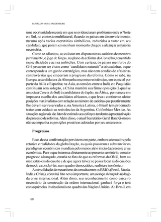 RONALDO MOTA SARDENBERG



uma oportunidade recente em que se evidenciaram problemas entre o Norte
e o Sul, no contexto multilateral, ficando os países em desenvolvimento,
mesmo após vários escrutínios simbólicos, reduzidos a votar em seu
candidato, que porém em nenhum momento chegou a alcançar a maioria
necessária.
     Como se adiantou, ao colocar em disputa novas cadeiras de membro
permanente, o jogo de forças, no plano da reforma do Conselho, tem nítida
especificidade e acirra ambições. Com certeza, os países membros do
G-4 passaram ser vistos como “candidatos naturais” a tais cadeiras, o que
corresponde a um ganho estratégico, mas não tem condão de afastar as
controvérsias que emperram o progresso da reforma. Como se sabe, na
Europa, a candidatura da Alemanha encontra resistências, em especial por
parte da Itália e Espanha; na Ásia, as tensões entre a Índia e o Paquistão
continuam sem solução, a China mantém sua firme oposição (à qual se
associa a Coreia do Sul) à candidatura do Japão; na África, permanece em
impasse a escolha dos candidatos africanos, o que leva o continente adotar
posições maximalistas com relação ao número de cadeiras que putativamente
lhe devem ser reservadas e, na America Latina, o Brasil tem procurado
tratar com cuidado as resistências da Argentina, Colômbia e México. As
situações regionais são fator de estímulo aos esforços tendentes à procrastinação
do processo de reforma. Além disso, o atual Secretário- Geral Ban Ki-moon
não acompanha as posições proativas adotadas por seu antecessor.

    Progressos

    Ecos dessa confrontação persistem em parte, embora atenuados pela
retórica e realidades da globalização, as quais passaram a substanciar os
paradigmas econômicos mundiais pelo menos até o início da presente crise
econômica. Para o que interessa diretamente ao presente seminário, o maior
progresso alcançado, estaria no fato de que as reformas da ONU, bem ou
mal, estão em discussão e de que agora talvez se possa focar as discussões
de modo a concluí-las, num quadro democrático, realista e isonômico.
    A consolidação do mecanismo de consulta entre os BRICs (Brasil, Rússia,
Índia e China), constitui fato novo importante, um avanço alcançado no bojo
da crise internacional. Além disso, seu reconhecimento como parceiro
necessário da construção da ordem internacional ganhará força e terá
consequências institucionais no quadro das Nações Unidas. Ao Brasil, em


   60
 