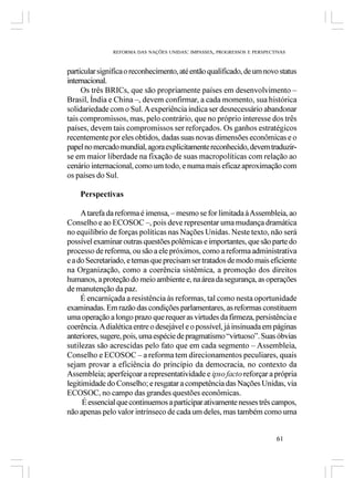 REFORMA DAS NAÇÕES UNIDAS: IMPASSES, PROGRESSOS E PERSPECTIVAS



particular significa o reconhecimento, até então qualificado, de um novo status
internacional.
     Os três BRICs, que são propriamente países em desenvolvimento –
Brasil, Índia e China –, devem confirmar, a cada momento, sua histórica
solidariedade com o Sul. A experiência indica ser desnecessário abandonar
tais compromissos, mas, pelo contrário, que no próprio interesse dos três
países, devem tais compromissos ser reforçados. Os ganhos estratégicos
recentemente por eles obtidos, dadas suas novas dimensões econômicas e o
papel no mercado mundial, agora explicitamente reconhecido, devem traduzir-
se em maior liberdade na fixação de suas macropolíticas com relação ao
cenário internacional, como um todo, e numa mais eficaz aproximação com
os países do Sul.

    Perspectivas

     A tarefa da reforma é imensa, – mesmo se for limitada à Assembleia, ao
Conselho e ao ECOSOC –, pois deve representar uma mudança dramática
no equilíbrio de forças políticas nas Nações Unidas. Neste texto, não será
possível examinar outras questões polêmicas e importantes, que são parte do
processo de reforma, ou são a ele próximos, como a reforma administrativa
e a do Secretariado, e temas que precisam ser tratados de modo mais eficiente
na Organização, como a coerência sistêmica, a promoção dos direitos
humanos, a proteção do meio ambiente e, na área da segurança, as operações
de manutenção da paz.
     É encarniçada a resistência às reformas, tal como nesta oportunidade
examinadas. Em razão das condições parlamentares, as reformas constituem
uma operação a longo prazo que requer as virtudes da firmeza, persistência e
coerência. A dialética entre o desejável e o possível, já insinuada em páginas
anteriores, sugere, pois, uma espécie de pragmatismo “virtuoso”. Suas óbvias
sutilezas são acrescidas pelo fato que em cada segmento – Assembleia,
Conselho e ECOSOC – a reforma tem direcionamentos peculiares, quais
sejam provar a eficiência do princípio da democracia, no contexto da
Assembleia; aperfeiçoar a representatividade e ipso facto reforçar a própria
legitimidade do Conselho; e resgatar a competência das Nações Unidas, via
ECOSOC, no campo das grandes questões econômicas.
      É essencial que continuemos a participar ativamente nesses três campos,
não apenas pelo valor intrínseco de cada um deles, mas também como uma


                                                                         61
 