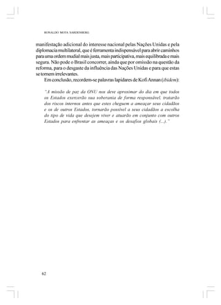 RONALDO MOTA SARDENBERG



manifestação adicional do interesse nacional pelas Nações Unidas e pela
diplomacia multilateral, que é ferramenta indispensável para abrir caminhos
para uma ordem mudial mais justa, mais participativa, mais equilibrada e mais
segura. Não pode o Brasil concorrer, ainda que por omissão na questão da
reforma, para o desgaste da influência das Nações Unidas e para que estas
se tornem irrelevantes.
     Em conclusão, recordem-se palavras lapidares de Kofi Annan (ibidem):

    “A missão de paz da ONU nos deve aproximar do dia em que todos
    os Estados exercerão sua soberania de forma responsável, tratarão
    dos riscos internos antes que estes cheguem a ameaçar seus cidadãos
    e os de outros Estados, tornarão possível a seus cidadãos a escolha
    do tipo de vida que desejem viver e atuarão em conjunto com outros
    Estados para enfrentar as ameaças e os desafios globais (...).”




   62
 