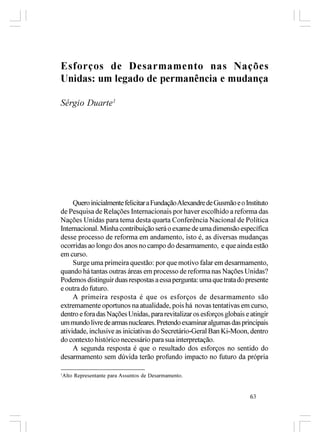 Esforços de Desarmamento nas Nações
Unidas: um legado de permanência e mudança

Sérgio Duarte1




     Quero inicialmente felicitar a Fundação Alexandre de Gusmão e o Instituto
de Pesquisa de Relações Internacionais por haver escolhido a reforma das
Nações Unidas para tema desta quarta Conferência Nacional de Política
Internacional. Minha contribuição será o exame de uma dimensão específica
desse processo de reforma em andamento, isto é, as diversas mudanças
ocorridas ao longo dos anos no campo do desarmamento, e que ainda estão
em curso.
     Surge uma primeira questão: por que motivo falar em desarmamento,
quando há tantas outras áreas em processo de reforma nas Nações Unidas?
Podemos distinguir duas respostas a essa pergunta: uma que trata do presente
e outra do futuro.
     A primeira resposta é que os esforços de desarmamento são
extremamente oportunos na atualidade, pois há novas tentativas em curso,
dentro e fora das Nações Unidas, para revitalizar os esforços globais e atingir
um mundo livre de armas nucleares. Pretendo examinar algumas das principais
atividade, inclusive as iniciativas do Secretário-Geral Ban Ki-Moon, dentro
do contexto histórico necessário para sua interpretação.
     A segunda resposta é que o resultado dos esforços no sentido do
desarmamento sem dúvida terão profundo impacto no futuro da própria

1
    Alto Representante para Assuntos de Desarmamento.


                                                                        63
 