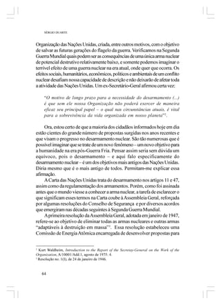 SÉRGIO DUARTE



Organização das Nações Unidas, criada, entre outros motivos, com o objetivo
de salvar as futuras gerações do flagelo da guerra. Verificamos na Segunda
Guerra Mundial quais podem ser as consequências de uma única arma nuclear
de potencial destrutivo relativamente baixo, e somente podemos imaginar o
terrível efeito de uma guerra nuclear na era atual, onde quer que ocorra. Os
efeitos sociais, humanitários, econômicos, políticos e ambientais de um conflito
nuclear desafiam nossa capacidade de descrição e não deixarão de afetar toda
a atividade das Nações Unidas. Um ex-Secretário-Geral afirmou certa vez:

     “O motivo de longo prazo para a necessidade do desarmamento (...)
     é que sem ele nossa Organização não poderá exercer de maneira
     eficaz seu principal papel – o qual nas circunstâncias atuais, é vital
     para a sobrevivência da vida organizada em nosso planeta”2.

     Ora, estou certo de que a maioria dos cidadãos informados hoje em dia
estão cientes do grande número de propostas surgidas nos anos recentes e
que visam o progresso no desarmamento nuclear. São tão numerosas que é
possível imaginar que se trate de um novo fenômeno – um novo objetivo para
a humanidade na era pós-Guerra Fria. Pensar assim seria sem dúvida um
equívoco, pois o desarmamento – e aqui falo especificamente do
desarmamento nuclear – é um dos objetivos mais antigos das Nações Unidas.
Diria mesmo que é o mais antigo de todos. Permitam-me explicar essa
afirmação.
     A Carta das Nações Unidas trata do desarmamento nos artigos 11 e 47,
assim como da regulamentação dos armamentos. Porém, como foi assinada
antes que o mundo viesse a conhecer a arma nuclear, a tarefa de esclarecer o
que significam esses termos na Carta coube à Assembleia Geral, reforçada
por algumas resoluções do Conselho de Segurança e por diversos acordos
que emergiram nas décadas seguintes à Segunda Guerra Mundial.
     A primeira resolução da Assembleia Geral, adotada em janeiro de 1947,
refere-se ao objetivo de eliminar todas as armas nucleares e outras armas
“adaptáveis à destruição em massa”3. Essa resolução estabeleceu uma
Comissão de Energia Atômica encarregada de desenvolver propostas para


2
  Kurt Waldheim, Introduction to the Report of the Secretay-General on the Work of the
Organization, A/10001/Add.1, agosto de 1975: 4.
3
  Resolução no. 1(I), de 24 de janeiro de 1946.


    64
 