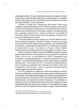 ESFORÇOS DE DESARMAMENTO NAS NAÇÕES UNIDAS



atingir aquele objetivo. Portanto, literalmente a partir de sua criação, as Nações
Unidas têm procurado não apenas administrar mediante acordos, mas também
eliminar todas aquelas armas, especialmente as mais mortíferas e de efeitos
mais indiscriminados – as armas nucleares.
     Também é verdade que a Organização das Nações Unidas nunca
considerou o desarmamento nuclear como um fim em si mesmo, e nem ignorou
o desafio da manutenção da segurança em um mundo livre de tais armas.
Sempre tratou o desarmamento como passo vital para o fortalecimento das
paz e segurança internacionais e sempre reconheceu a necessidade de
controlar e limitar as armas convencionais à medida que se desenvolve o
processo de desarmamento nuclear.
     A Carta das Nações Unidas reconhece que os Estados Membros têm o
direito inerente de autodefesa, e há muito o mundo concordou que as armas
convencionais têm de fato algumas funções legítimas, como o patrulhamento
de fronteiras, a manutenção da ordem interna e a contribuição a operações
de manurtenção da paz. No entanto, as Nações Unidas também
reconheceram a necessidade de limites na acumulação e uso dessas armas.
     Desde sua criação, as Nações Unidas têm trabalhado mediante caminhos
paralelos para tratar tanto do desarmamento nuclear quanto do controle das
armas convencionais. Já em dezembro de 1946 a Assembleia Geral
reconheceu a “regulamentação geral e a redução de armamentos e forças
armadas” como medida importante para o fortalecimento da paz e segurança
internacionais4. Em fevereiro de 1947, o Conselho de Segurança adotou
uma resolução que estabelecia uma Comissão das Nações Unidas para
Armamentos Convencionais, a fim de desenvolver propostas para a
regulamentação de armas não nucleares.
     Em 1952, quando ficou evidente que a Guerra Fria impedia os esforços
iniciais para atingir tanto o desarmamento nuclear quanto o controle das armas
convencionais, a Assembleia Geral amalgamou as Comissões de Energia Atômica
e de Armamentos Convencionais em uma Comissão das Nações Unidas sobre
Desarmamento, sob a égide do Conselho de Segurança5. Sua atribuição era
preparar um projeto de tratado para eliminar as armas de destruição em massa,
regulamentar outros tipos de armamento e promover os usos pacíficos da energia
nuclear. Em 1959, a Assembleia Geral consolidou os objetivos do desarmamento

4
    Resolução 41(I) da Assembleia Geral, 14 de dezembro de 1946.
5
    Resolução 502 (VI) da Assembleia Geral, 11 de janeiro de 1952.


                                                                              65
 