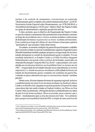 SÉRGIO DUARTE



nuclear e do controle de armamentos convencionais na expressão
“desarmamento geral e completo sob controle internacional eficaz”, ou GCD.
Na primeira Sessão Especial sobre Desarmamento, em 1978 (SSOD-I), a
Assembleia Geral designou o GCD como “objetivo final” das Nações Unidas
no campo do desarmamento, aspiração que persiste até hoje.
     É claro, portanto, que os objetivos da Organização das Nações Unidas
no que diz respeito a armamentos têm permanecido notavelmente coerentes
ao longo de sua existência, isto é: eliminar as armas nucleares e outras armas
de destruição em massa e regulamentar ou limitar as armas convencionais.
Essa coerência ao longo dos últimos 63 anos fornece a base para a palavra
“permanência” que usei para o título deste ensaio.
     No entanto, as mesmas condições de guerra fria que frustraram o trabalho
das Comissões criadas no período imediatamente seguinte à Segunda Guerra
Mundial impediram também qualquer progresso na negociação de um único
tratado abrangente no sentido do desarmamento geral e completo. Foi um
resultado lamentável: os Estados Unidos e a União Soviética chegaram
bilateralmente a um acordo sobre os termos de tal tratado, anunciados na
chamada Declaração Conjunta McCloy-Zorin6 e apresentados com certo
detalhe em um discurso histórico na Assembleia Geral no mesmo ano de
19617. A negociação de um tratado baseado nesse entendimento se revelou
impossível, e o mundo aos poucos reconheceu a dificuldade de buscar um
tratado de desarmamento geral e completo em condições de guerra fria,
voltando-se para a alternativa do que se convencionou chamar “medidas
parciais”.
     Dentre essas, diversas trataram de temas de segurança regional, inclusive
o estabelecimento de zonas livres de armas nucleares na América Latina e
Caribe e no Pacífico Sul, enquanto no período posterior à Guerra Fria outras
zonas desse tipo iam sendo criadas no Sudeste Asiático, na África, na Ásia
Central. Mais recentemente, a Mongólia declarou unilateralmente seu status
de país livre de armas nucleares. Deve-se recordar, nesse contexto, que o
Brasil – imediatamente após a críse dos mísseis em Cuba – foi o primeiro
país a propor na Assembleia Geral da ONU a criação de uma zona livre de


6
  Texto disponível em http://www.nuclearfiles.org?menu/key-issues/nuclear-weapons/issues/
arms-control-disarmament/mccloy-zorin-acords_1961-09-20.htm
7
  Texto disponível em http://www..jfklibrary.org/Historical+Rsources/Archives/Reference+Desk/
Speeches/jfk/003POFO3United Nations09251961.htm


    66
 