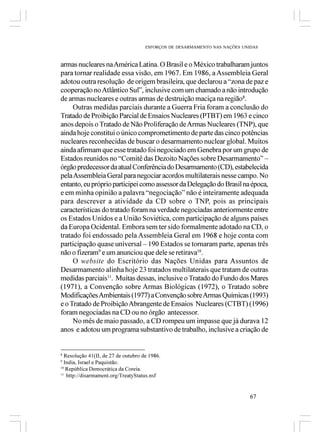 ESFORÇOS DE DESARMAMENTO NAS NAÇÕES UNIDAS



armas nucleares na América Latina. O Brasil e o México trabalharam juntos
para tornar realidade essa visão, em 1967. Em 1986, a Assembleia Geral
adotou outra resolução de origem brasileira, que declarou a “zona de paz e
cooperação no Atlântico Sul”, inclusive com um chamado a não introdução
de armas nucleares e outras armas de destruição maciça na região8.
     Outras medidas parciais durante a Guerra Fria foram a conclusão do
Tratado de Proibição Parcial de Ensaios Nucleares (PTBT) em 1963 e cinco
anos depois o Tratado de Não Proliferação de Armas Nucleares (TNP), que
ainda hoje constitui o único comprometimento de parte das cinco potências
nucleares reconhecidas de buscar o desarmamento nuclear global. Muitos
ainda afirmam que esse tratado foi negociado em Genebra por um grupo de
Estados reunidos no “Comitê das Dezoito Nações sobre Desarmamento” –
órgão predecessor da atual Conferência do Desarmamento (CD), estabelecida
pela Assembleia Geral para negociar acordos multilaterais nesse campo. No
entanto, eu próprio participei como assessor da Delegação do Brasil na época,
e em minha opinião a palavra “negociação” não é inteiramente adequada
para descrever a atividade da CD sobre o TNP, pois as principais
características do tratado foram na verdade negociadas anteriormente entre
os Estados Unidos e a União Soviética, com participação de alguns países
da Europa Ocidental. Embora sem ter sido formalmente adotado na CD, o
tratado foi endossado pela Assembleia Geral em 1968 e hoje conta com
participação quase universal – 190 Estados se tornaram parte, apenas três
não o fizeram9 e um anunciou que dele se retirava10.
     O website do Escritório das Nações Unidas para Assuntos de
Desarmamento alinha hoje 23 tratados multilaterais que tratam de outras
medidas parciais11. Muitas dessas, inclusive o Tratado do Fundo dos Mares
(1971), a Convenção sobre Armas Biológicas (1972), o Tratado sobre
Modificações Ambientais (1977) a Convenção sobre Armas Químicas (1993)
e o Tratado de Proibição Abrangente de Ensaios Nucleares (CTBT) (1996)
foram negociadas na CD ou no órgão antecessor.
     No mês de maio passado, a CD rompeu um impasse que já durava 12
anos e adotou um programa substantivo de trabalho, inclusive a criação de


8
  Resolução 41(II, de 27 de outubro de 1986.
9
  India, Israel e Paquistão.
10
   República Democrática da Coreia.
11
   http://disarmament.org/TreatyStatus.nsf


                                                                            67
 