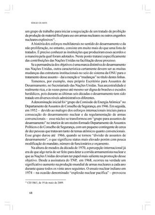 SÉRGIO DUARTE



um grupo de trabalho para iniciar a negociação de um tratado de proibição
da produção de material físsil para uso em armas nucleares ou outros engenhos
nucleares explosivos12.
     A história dos esforços multilaterais no sentido do desarmamento e da
não proliferação, no entanto, consiste em muito mais do que uma lista de
tratados. É preciso conhecer as instituições que produziram esses acordos e
a maneira pela qual foram adotados. Neste ponto tratarei especificamente
das contribuições das Nações Unidas na facilitação desse processo.
     Se a permanência dos objetivos é uma marca distintiva do desarmamento
nas Nações Unidas, outra característica certamente devem ser as muitas
mudanças das estruturas institucionais no seio do sistema da ONU para o
tratamento desse assunto – daí a menção a “mudanças” no título destes linhas.
     Tomemos, por exemplo, meu próprio Escritório para Assuntos de
Desarmamento, no Secretariado das Nações Unidas. Sua ancestralidade é
realmente rica, e às vezes penso até mesmo ser digna de brasões e escudos
heráldicos, pois durante as últimas seis décadas o desarmamento tem sido
tratado em diversos níveis administrativos diferentes.
     A denominação inicial foi “grupo da Comissão de Energia Atômica” no
Departamento de Assuntos do Conselho de Segurança, em 1946. Em seguida,
em 1952 – devido ao malogro dos esforços internacionais iniciais para a
consecução do desarmamento nuclear e da regulamentação de armas
convencionais – esse núcleo se transformou em “grupo para assuntos de
desarmamento” no interior de um recém-formado Departamento de Assuntos
Políticos e do Conselho de Segurança, com um pequeno contingente de cerca
de dez pessoas que tratavam tanto de temas atômicos quanto convencionais.
Esse grupo durou até 1966, quando se tornou “divisão de assuntos de
desarmamento”, o que significou status mais elevado porém com pouca
modificação do mandato, número de funcionários e orçamento.
     Na altura de meados da década de 1970, a percepção internacional já
era de que algo teria de ser feito para deter a corrida armamentista nuclear e
que as Nações Unidas deveriam ter papel mais saliente na promoção desse
objetivo. Desde a assinatura do TNP, em 1968, ocorreu na verdade um
significativo aumento na produção mundial de armas nucleares a cada ano
durante quase todos os vinte anos seguintes. O ensaio nuclear indiano em
1974 – na ocasião denominado “explosão nuclear pacífica” – provocou

12
     CD/1863, de 19 de maio de 2009.


      68
 