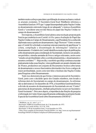 ESFORÇOS DE DESARMAMENTO NAS NAÇÕES UNIDAS



também muitos esforços para deter a proliferação de armas nucleares e reduzir
os arsenais existentes. O Secretário-Geral Kurt Waldheim informou a
Assembleia Geral em 1975 que “o papel desempenhado pelas Nações Unidas
no desarmamento está muito longe de ser adequado” e instou a Assembleia
Geral a “considerar uma revisão básica do papel das Nações Unidas no
campo do desarmamento”.13
     Em resposta, a Assembleia Geral adotou uma resolução proposta pela
Suécia que estabelecia um Comitê Ad Hoc para a Avaliação do Papel das
Nações Unidas no Campo do Desarmamento, cuja Presidente foi a conhecida
diplomata sueca e perita em desarmamento, Inga Thorsson14. Entre os temas
que o Comitê foi solicitado a examinar estavam maneiras de aperfeiçoar “a
coleta, compilação e disseminação de informações” relativas ao
desarmamento. O relatório do Comitê identificou muitos tipos de publicações
sobre desarmamento para consideração do Secretariado, inclusive um anuário,
um periódico, súmulas anotadas de livros e artigos relevantes, assim como
“estudos em profundidade sobre a corrida armamentista, o desarmamento e
assuntos correlatos”15. Hoje em dia, o escritório que dirijo continua a executar
praticamente todas essas funções: vimos publicando um anuário durante mais
de 30 anos, produzimos um conjunto de Documentos Avulsos sobre temas
de desarmamento e nossos funcionários têm trazido à luz livros e artigos de
maior profundidade, assim como tem feito o Instituto das Nações Unidas
para Pesquisas sobre Desarmamento.
     Tudo isso demonstra de que forma o interesse pessoal do Secretário-
Geral, junto com o decidido apoio dos Estados membros, tem levado a
reformas úteis do Secretariado no campo do desarmamento. As reformas
não se detiveram aí. Em dezembro de 1976, a Assembleia Geral transformou
a divisão de assuntos de desarmamento do Secretariado em um “Centro”
para temas de desarmamento, chefiado pela primeira vez por um Secretário-
Geral Assistente16. Dois anos depois, a importância das funções de pesquisa
e informação do Centro foram especificamente enfatizadas na primeira Sessão
Especial da Assembleia Geral sobre Desarmamento (SSOD-I)17.

13
   Waldheim, op. cit., nota 1, p. 4.
14
   Resolução 3448B da Assembleia Geral, de 12 de dezembro de 1975.
15
   Relatório do Comitê Ad Hoc, A/31/36, 1976.
16
   Resolução 31/90 da Assembleia Geral, 14 de dezembro de 1976.
17
   Para o texto completo do Documento Final da SSOD-I, ver http://www.un.org/disarmament/
HomePage/SSOD/GA10SpSes1rstSpSeson%20Disarmament.pdf



                                                                                 69
 