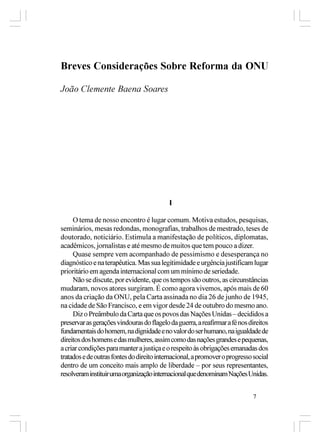 Breves Considerações Sobre Reforma da ONU

João Clemente Baena Soares




                                           I

     O tema de nosso encontro é lugar comum. Motiva estudos, pesquisas,
seminários, mesas redondas, monografias, trabalhos de mestrado, teses de
doutorado, noticiário. Estimula a manifestação de políticos, diplomatas,
acadêmicos, jornalistas e até mesmo de muitos que tem pouco a dizer.
     Quase sempre vem acompanhado de pessimismo e desesperança no
diagnóstico e na terapêutica. Mas sua legitimidade e urgência justificam lugar
prioritário em agenda internacional com um mínimo de seriedade.
     Não se discute, por evidente, que os tempos são outros, as circunstâncias
mudaram, novos atores surgiram. É como agora vivemos, após mais de 60
anos da criação da ONU, pela Carta assinada no dia 26 de junho de 1945,
na cidade de São Francisco, e em vigor desde 24 de outubro do mesmo ano.
     Diz o Preâmbulo da Carta que os povos das Nações Unidas – decididos a
preservar as gerações vindouras do flagelo da guerra, a reafirmar a fé nos direitos
fundamentais do homem, na dignidade e no valor do ser humano, na igualdade de
direitos dos homens e das mulheres, assim como das nações grandes e pequenas,
a criar condições para manter a justiça e o respeito às obrigações emanadas dos
tratados e de outras fontes do direito internacional, a promover o progresso social
dentro de um conceito mais amplo de liberdade – por seus representantes,
resolveram instituir uma organização internacional que denominam Nações Unidas.


                                                                            7
 