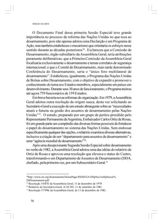 SÉRGIO DUARTE



     O Documento Final dessa primeira Sessão Especial teve grande
importância no processo de reforma das Nações Unidas no que toca ao
desarmamento, pois não apenas adotou uma Declarção e um Programa de
Ação, mas também estabeleceu o mecanismo que orientaria os esforços nesse
sentido durante as décadas posteriores18 . Esclareceu que a Comissão de
Desarmamento, órgão subsidiário da Assembleia Geral, teria atribuições
puramente deliberativas; que a Primeira Comissão da Assembleia Geral
focalizaria exclusivamente o desarmamento e temas correlatos de segurança
internacional; e que o Comitê de Desarmamento, mais tarde denominado
Conferência do Desarmamento, seria o “único foro multilateral de
desarmamento”. Estabeleceu, igualmente, o Programa das Nações Unidas
de Bolsas sobre Desarmamento, com o objetivo de expandir e promover o
conhecimento do tema nos Estados-membros, especialmente em países em
desenvolvimento. Durante seus 30 anos de funcionamento, o Programa treinou
até agora 759 funcionários de 159 Estados.
     Em breve haveria novas reformas de organização. Em 1979, a Assembleia
Geral adotou outra resolução de origem sueca, desta vez solicitando ao
Secretário-Geral a execução de um estudo abrangente sobre as “necessidades
atuais e futuras na gestão dos assuntos de desarmamento pelas Nações
Unidas”19. O estudo, preparado por um grupo de peritos presidido pelo
Representante Permanente da Argentina, Embaixador Carlos Ortiz de Rosas,
foi em grande parte um compêndio das diversas formas possíveis de fortalecer
o papel do desarmamento no sistema das Nações Unidas. Sem endossar
especificamente qualquer das opções, o relatório examinou divesas alternativas,
inclusive a criação de um “departamento para assuntos de desarmamento” e
uma “agência mundial de desarmamento”20.
     Após uma decepcionante Segunda Sessão Especial sobre desarmamento
no verão de 1982, a Assembleia Geral adotou uma das idéias do relatório de
Ortiz de Rosas e aprovou uma resolução que elevava o status do Centro,
transformando-o em Departamento de Assuntos de Desarmamento (DDA,
chefiado, pela primeira vez, por um Subsecretário-Geral.21


18
   http://www.un.org/disarmament/HomePage/SSOD/GA10SpSes1rstSpSeson%
20Disarmament.pdf
19
   Resolução 34/87E da Assembleia Geral, 11 de dezembro de 1979.
20
   Relatório do Secretário-Geral, A/36/392, 11 de setembro de 1981.
21
   Resolução 37/99K da Assembleia Geral, de 13 de dezembro de 1982.


     70
 