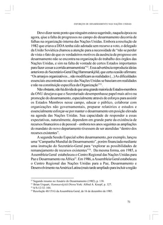 ESFORÇOS DE DESARMAMENTO NAS NAÇÕES UNIDAS



    Devo dizer neste ponto que ninguém estava sugerindo, naquela época ou
agora, qiue a falta de progressos no campo do desarmamento decorria de
falhas na organização interna das Nações Unidas. Embora a resolução de
1982 que criava a DDA tenha sido adotada sem recurso a voto, o delegado
da União Soviética chamou a atenção para a necessidade de “não se perder
de vista o fato de que os verdadeiros motivos da ausência de progresso em
desarmamento não se encontra na organização do trabalho dos órgãos das
Nações Unidas, e sim na falta de vontade de certos Estados importantes
para fazer cessar a corrida armamentista”22. Essa advertência reproduzia ideias
anteriores do Secretário-Geral Dag Hammarskjöld, que certa ocasião afirmara:
“Os arranjos organizativos... não modificam as realidades (...) As dificuldades
essenciais encontradas no seio das Nações Unidas se baseiam em realidades
e não na constituição específica da Organização”23.
    Não obstante, não há dúvida de que uma grande maioria de Estados-membros
da ONU desejava que o Secretariado desempenhasse papel mais ativo na
promoção do desarmamento, especialmente através de esforços para assistir
os Estados Membros nesse campo, educar o público, colaborar com
organizações não governamentais, preparar relatórios e estudos e
essencialmente esforçar-se por manter o desarmamento em posição elevada
na agenda das Nações Unidas. Sua capacidade de responder a essas
expectativas, naturalmente, dependem em grande parte da existência de
recursos financeiros e de pessoal – embora nos anos seguintes as ampliações
do mandato do novo departamento tivessem de ser atendidas “dentro dos
recursos existentes”.
    A segunda Sessão Especial sobre desarmamento, por exemplo, lançou
uma “Campanha Mundial de Desarmamento”, porém financiada mediante
uma instrução do Secretário-Geral para “explorar as possibilidades de
remanejamento de recursos existentes”24. Da mesma forma, em 1985, a
Assembleia Geral estabeleceu o Centro Regional das Nações Unidas para
Paz e Desarmamento na África25. Em 1986, a Assembleia Geral estabeleceu
o Centro Regional das Nações Unidas para a Paz, Desarmamento e
Desenvolvimento na América Latina (mais tarde ampliado para incluir a região


22
   Segundo resumo no Anuário do Desarmamento (1982), p. 130.
23
   Brian Urquart, Hammarskjöld (Nova York: Alfred A. Knopf, p. 327.
24
   A/S-12/32: 104.
25
   Resolução 40/151G da Assembleia Geral, de 16 de dezembro de 1985.


                                                                          71
 
