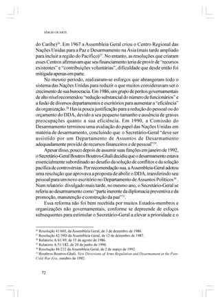 SÉRGIO DUARTE



do Caribe)26. Em 1967 a Assembleia Geral criou o Centro Regional das
Nações Unidas para a Paz e Desarmamento na Ásia (mais tarde ampliado
para incluir a região do Pacífico)27. No entanto, as resoluções que criaram
esses Centros afirmavam que seu financiamento teria de provir de “recursos
existentes” e “contribuições voluntárias”, dificuldade que desde então foi
mitigada apenas em parte.
     No mesmo período, realizaram-se esforços que abrangeram todo o
sistema das Nações Unidas para reduzir o que muitos consideravam ser o
crecimento de sua burocracia. Em 1986, um grupo de peritos governamentais
de alto nível recomendou “redução substancial do número de funcionários” e
a fusão de diversos departamentos e escritórios para aumentar a “eficiência”
da organização.28 Havia pouca justificação para a redução do pessoal ou do
orçamento do DDA, devido a seu pequeno tamanho e ausência de graves
preocupações quanto a sua eficiência. Em 1990, a Comissão do
Desarmamento terminou uma avaliação do papel das Nações Unidas em
matéria de desarmamento, concluindo que o Secretário-Geral “deve ser
assistido por um Departamento de Assuntos de Desarmamento
adequadamente provido de recursos financeiros e de pessoal”29.
     Apesar disso, pouco depois de assumir suas funções em janeiro de 1992,
o Secretário-Geral Boutros Boutros-Ghali decidiu que o desarmamento estava
essencialmente subordinado ao desafio da solução de conflitos e da solução
pacífica de controvérsias. Por recomendação sua, a Assembleia-Geral adotou
uma resolução que aprovava a proposta de abolir o DDA, transferindo seu
pessoal para um novo escritório no Departamento de Assuntos Políticos30 .
Num relatório divulgado mais tarde, no mesmo ano, o Secretário-Geral se
referiu ao desarmamento como “parte inerente da diplomacia preventiva e da
promoção, manutenção e construção da paz”31.
     Essa reforma não foi bem recebida por muitos Estados-membros e
organizações não governamentais, conforme se depreende de esfoços
subsequentes para estimular o Secretário-Geral a elevar a prioridade e o

26
   Resolução 41/60J, da Assembleia Geral, de 3 de dezembro de 1986.
27
   Resolução 42/39D da Assembleia Geral, de 12 de dezembro de 1987.
28
   Relatório A/41/49, de 15 de agosto de 1986.
29
   Relatório A/51/182, de 20 de junho de 1990.
30
   Resolução 46/232 da Assembleia Geral, de 2 de março de 1992.
31
   Bouthros Boutros-Ghali, New Directions of Arms Regulation and Disarmament in the Post-
Cold War Era, outubro de 1992.


     72
 