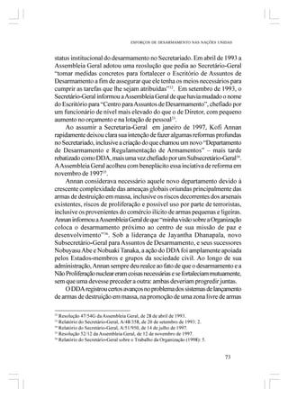 ESFORÇOS DE DESARMAMENTO NAS NAÇÕES UNIDAS



status institucional do desarmamento no Secretariado. Em abril de 1993 a
Assembleia Geral adotou uma reoslução que pedia ao Secretário-Geral
“tomar medidas concretos para fortalecer o Escritório de Assuntos de
Desarmamento a fim de assegurar que ele tenha os meios necessários para
cumprir as tarefas que lhe sejam atribuídas”32. Em setembro de 1993, o
Secretário-Geral informou a Assembleia Geral de que havia mudado o nome
do Escritório para “Centro para Assuntos de Desarmamento”, chefiado por
um funcionário de nível mais elevado do que o de Diretor, com pequeno
aumento no orçamento e na lotação de pessoal33.
     Ao assumir a Secretaria-Geral em janeiro de 1997, Kofi Annan
rapidamente deixou clara sua intenção de fazer algumas reformas profundas
no Secretariado, inclusive a criação do que chamou um novo “Departamento
de Desarmamento e Regulamentação de Armamentos” – mais tarde
rebatizado como DDA, mais uma vez chefiado por um Subsecretário-Geral34.
A Assembleia Geral acolheu com beneplácito essa inciativa de reforma em
novembro de 199735.
     Annan considerava necessário aquele novo departamento devido à
crescente complexidade das ameaças globais oriundas principalmente das
armas de destruição em massa, inclusive os riscos decorrentes dos arsenais
existentes, riscos de proliferação e possível uso por parte de terroristas,
inclusive os provenientes do comércio ilícito de armas pequenas e ligeiras.
Annan informou a Assembleia Geral de que “minha visão sobre a Organização
coloca o desarmamento próximo ao centro de sua missão de paz e
desenvolvimento”36. Sob a liderança de Jayantha Dhanapala, novo
Subsecretário-Geral para Assuntos de Desarmamento, e seus sucessores
Nobuyasu Abe e Nobuaki Tanaka, a ação do DDA foi amplamente apoiada
pelos Estados-membros e grupos da sociedade civil. Ao longo de sua
administração, Annan sempre deu realce ao fato de que o desarmamento e a
Não Proliferação nuclear eram coisas necessárias e se fortaleciam mutuamente,
sem que uma devesse preceder a outra: ambas deveriam progredir juntas.
     O DDA registrou certos avanços no problema dos sistemas de lançamento
de armas de destruição em massa, na promoção de uma zona livre de armas

32
   Resolução 47/54G da Assembleia Geral, de 28 de abril de 1993.
33
   Relatório do Secretário-Geral, A/48/358, de 20 de setembro de 1993: 2.
34
   Relatório do Secretário-Geral, A/51/950, de 14 de julho de 1997.
35
   Resolução 52/12 da Assembleia Geral, de 12 de novembro de 1997.
36
   Relatório do Secretário-Geral sobre o Trabalho da Organização (1998): 5.


                                                                              73
 
