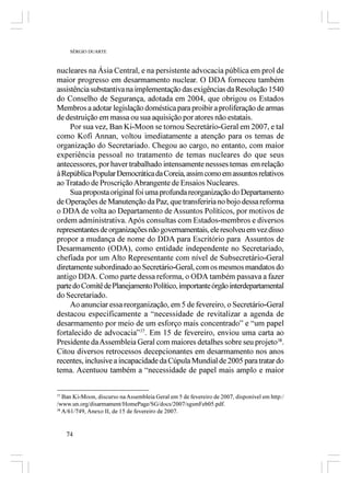 SÉRGIO DUARTE



nucleares na Ásia Central, e na persistente advocacia pública em prol de
maior progresso em desarmamento nuclear. O DDA forneceu também
assistência substantiva na implementação das exigências da Resolução 1540
do Conselho de Segurança, adotada em 2004, que obrigou os Estados
Membros a adotar legislação doméstica para proibir a proliferação de armas
de destruição em massa ou sua aquisição por atores não estatais.
     Por sua vez, Ban Ki-Moon se tornou Secretário-Geral em 2007, e tal
como Kofi Annan, voltou imediatamente a atenção para os temas de
organização do Secretariado. Chegou ao cargo, no entanto, com maior
experiência pessoal no tratamento de temas nucleares do que seus
antecessores, por haver trabalhado intensamente nessses temas em relação
à República Popular Democrática da Coreia, assim como em assuntos relativos
ao Tratado de Proscrição Abrangente de Ensaios Nucleares.
     Sua proposta original foi uma profunda reorganização do Departamento
de Operações de Manutenção da Paz, que transferiria no bojo dessa reforma
o DDA de volta ao Departamento de Assuntos Políticos, por motivos de
ordem administrativa. Após consultas com Estados-membros e diversos
representantes de organizações não governamentais, ele resolveu em vez disso
propor a mudança de nome do DDA para Escritório para Assuntos de
Desarmamento (ODA), como entidade independente no Secretariado,
chefiada por um Alto Representante com nível de Subsecretário-Geral
diretamente subordinado ao Secretário-Geral, com os mesmos mandatos do
antigo DDA. Como parte dessa reforma, o ODA também passava a fazer
parte do Comitê de Planejamento Político, importante órgão interdepartamental
do Secretariado.
     Ao anunciar essa reorganização, em 5 de fevereiro, o Secretário-Geral
destacou especificamente a “necessidade de revitalizar a agenda de
desarmamento por meio de um esforço mais concentrado” e “um papel
fortalecido de advocacia”37. Em 15 de fevereiro, enviou uma carta ao
Presidente da Assembleia Geral com maiores detalhes sobre seu projeto38.
Citou diversos retrocessos decepcionantes em desarmamento nos anos
recentes, inclusive a incapacidade da Cúpula Mundial de 2005 para tratar do
tema. Acentuou também a “necessidade de papel mais amplo e maior


37
   Ban Ki-Moon, discurso na Assembleia Geral em 5 de fevereiro de 2007, disponível em http:/
/www.un.org/disarmament/HomePage/SG/docs/2007/sgsmFeb05.pdf.
38
   A/61/749, Anexo II, de 15 de fevereiro de 2007.


   74
 