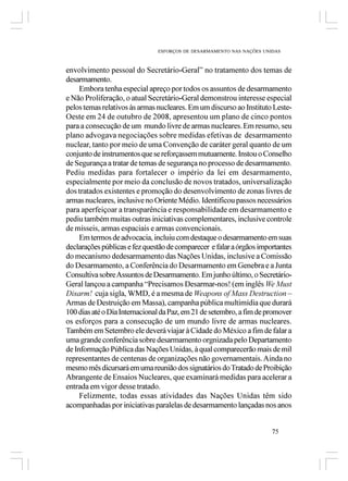 ESFORÇOS DE DESARMAMENTO NAS NAÇÕES UNIDAS



envolvimento pessoal do Secretário-Geral” no tratamento dos temas de
desarmamento.
     Embora tenha especial apreço por todos os assuntos de desarmamento
e Não Proliferação, o atual Secretário-Geral demonstrou interesse especial
pelos temas relativos às armas nucleares. Em um discurso ao Instituto Leste-
Oeste em 24 de outubro de 2008, apresentou um plano de cinco pontos
para a consecução de um mundo livre de armas nucleares. Em resumo, seu
plano advogava negociações sobre medidas efetivas de desarmamento
nuclear, tanto por meio de uma Convenção de caráter geral quanto de um
conjunto de instrumentos que se reforçassem mutuamente. Instou o Conselho
de Segurança a tratar de temas de segurança no processo de desarmamento.
Pediu medidas para fortalecer o império da lei em desarmamento,
especialmente por meio da conclusão de novos tratados, universalização
dos tratados existentes e promoção do desenvolvimento de zonas livres de
armas nucleares, inclusive no Oriente Médio. Identificou passos necessários
para aperfeiçoar a transparência e responsabilidade em desarmamento e
pediu também muitas outras iniciativas complementares, inclusive controle
de mísseis, armas espaciais e armas convencionais.
     Em termos de advocacia, incluiu com destaque o desarmamento em suas
declarações públicas e fez questão de comparecer e falar a órgãos importantes
do mecanismo dedesarmamento das Nações Unidas, inclusive a Comissão
do Desarmamento, a Conferência do Desarmamento em Genebra e a Junta
Consultiva sobre Assuntos de Desarmamento. Em junho último, o Secretário-
Geral lançou a campanha “Precisamos Desarmar-nos! (em inglês We Must
Disarm! cuja sigla, WMD, é a mesma de Weapons of Mass Destruction –
Armas de Destruição em Massa), campanha pública multimídia que durará
100 dias até o Dia Internacional da Paz, em 21 de setembro, a fim de promover
os esforços para a consecução de um mundo livre de armas nucleares.
Também em Setembro ele deverá viajar à Cidade do México a fim de falar a
uma grande conferência sobre desarmamento orgnizada pelo Departamento
de Informação Pública das Nações Unidas, à qual comparecerão mais de mil
representantes de centenas de organizações não governamentais. Ainda no
mesmo mês dicursará em uma reunião dos signatários do Tratado de Proibição
Abrangente de Ensaios Nucleares, que examinará medidas para acelerar a
entrada em vigor desse tratado.
     Felizmente, todas essas atividades das Nações Unidas têm sido
acompanhadas por iniciativas paralelas de desarmamento lançadas nos anos


                                                                      75
 