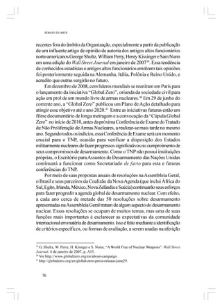 SÉRGIO DUARTE



recentes fora do âmbito da Organização, especialmente a partir da publicação
de um influente artigo de opinião de autoria dos antigos altos funcionários
norte-americanos George Shultz, William Perry, Henry Kissinger e Sam Nunn
em uma edição do Wall Street Journal em janeiro de 200739. Essa tendência
de conhecidos estadistas e antigos altos funcionários emitirem tais opiniões
foi posteriormente seguida na Alemanha, Itália, Polônia e Reino Unido, e
acredito que outras surgirão no futuro.
     Em dezembro de 2008, cem líderes mundiais se reuniram em Paris para
o lançamento da iniciativa “Global Zero”, oriunda da sociedade civil para
ação em prol de um mundo livre de armas nucleares.40 Em 29 de junho do
corrente ano, a “Global Zero” publicou um Plano de Ação detalhado para
atingir esse objetivo até o ano 2020.41 Entre as iniciativas futuras estão um
filme documentário de longa metragem e a convocação da “Cúpula Global
Zero” no início de 2010, antes da próxima Conferência de Exame do Tratado
de Não Proliferação de Armas Nucleares, a realizar-se mais tarde no mesmo
ano. Segundo todos os indícios, essa Conferência de Exame será um momento
crucial para o TNP, ocasião para verificar a disposição dos Estados
militarmente nucleares de fazer progressos significativos no cumproimento de
seus compromissos de desarmamento. Como o TNP não possui instituições
próprias, o Escritório para Assuntos de Desarmamento das Nações Unidas
continuará a funcionar como Secretariado de facto para esta e futuras
conferências do TNP.
     Por meio de suas propostas anuais de resoluções na Assembleia Geral,
o Brasil e seus parceiros da Coalizão da Nova Agenda (que inclui África do
Sul, Egito, Irlanda, México, Nova Zelândia e Suécia) continuarão seus esforços
para fazer progredir a agenda global de desarmamento nuclear. Com efeito,
a cada ano cerca de metade das 50 resoluções sobre desarmamento
apresentadas na Assembleia Geral tratam de algum aspecto do desarmamento
nuclear. Essas resoluções se ocupam de muitos temas, mas uma de suas
funções mais importantes é esclarecer as expectativas da comunidade
internacional em matéria de desarmamento. Isso é feito mediante a identificação
de critérios específicos, ou formas de avaliação, a serem usadas na aferição


39
   G. Shultz, W. Perry, H. Kinnger e S. Nunn, “A World Free of Nuclear Weapons”. Wall Street
Journal, 4 de janeiro de 2007, p. A15.
40
   Ver http://www.globalzero.org/en/about-campaign .
41
   http://globalzero.org/en/global-zero-press-release-june29.


   76
 