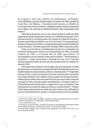 ESFORÇOS DE DESARMAMENTO NAS NAÇÕES UNIDAS



do progresso: entre elas, padrões de transparência, verificação,
irreversibilidade e grau de obrigatoriedade. Em janeiro de 2008, a pedido da
Costa Rica e da Malásia, o Secretário-Geral circulou um Modelo de
Convenção sobre Armas Nucleares, redigida por peritos não governamentais
com o objetivo de estimular um debate informado sobre a preparação de tal
tratado.42
     Além dessas propostas, tem-se visto outras iniciativas vindas de outras
organizações não governamentais, inclusive as Conferências Pugwash, o Foro
Internacional de Luxemburgo para a Prevenção de Catástrofe Nuclear, a
Iniciativa das Potências Médias e seu Foro do Artigo VI (organizado pelo
Instituto de Segurança Global), a Campanha Internacional para Abolição de
Armas Nucleares, os Prefeitos para a Paz, Abolição 2000 e numerosas outras.
     Todas essas iniciativas se fundamentam em alicerces construídos por
comissões internacionais, inclusive a Comissão Palme, de 1982, a Comissão
Canberra de 1996 e a Comissão Blix de 2006, que produziu 30
recomendações exclusivamente sobre temas nucleares.43 Recentemente, a
Austrália e o Japão anunciaram a formação de uma nova Comissão
internacional para estudo do tema, que deverá apresentar seu relatório no
início de 2010.
     Nem todas essas iniciativas vêm de órgãos não governamentais. A União
Europeia lançou recentemente sua própria iniciativa de tratamento de diversos
desafios ligados às armas nucleares, inclusive o desarmamento.44 É importante
notar que todos os países possuidores de armas nucleares têm expressado
seu comprometimento com o objetivo de um mundo livre de armas nucleares,
embora alguns tenham sido mais específicos do que outros sobre a forma de
consegui-lo.Tanto conjunta quanto separadamente, os Estados Unidos e a
Federação Russa têm expressado o compromisso com esse objetivo, mais
recentemente na reunião de cúpula em Moscou, em julho último.45 O Reino
Unido lançou a proposta de um estudo dos meios técnicos de verificação do
processo de desarmamento nuclear, e a França anunciou diversas medidas

42
   A/62/650, de 18 de janeiro de 2008, disponível em http://documents-dds-ny-un.org/doc/
UNDOC/GEN/N08/213/77/pdf/NO821377.pdf?OpenElement.
43
   www.wmdcomission.org.
44
   Ver discurso de javier Solana, “European Proposals for Strengthning Disarmament and the
Non-Proliferation Regime”, Parlamento Europeu, 9 de dezembro de 2008.
45
   Entendimento Conjunto sobre o Tratado de prosseguimento do START, White House Fact
Sheet,6 de julho de 2009.


                                                                                  77
 