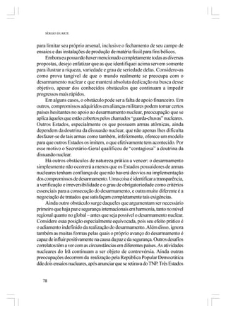 SÉRGIO DUARTE



para limitar seu próprio arsenal, inclusive o fechamento de seu campo de
ensaios e das instalações de produção de matéria físsil para fins bélicos.
     Embora eu possa não haver mencionado completamente todas as diversas
propostas, desejo enfatizar que as que identifiquei acima servem somente
para ilustrar a riqueza, variedade e grau de seriedade delas. Considero-as
como prova tangível de que o mundo realmente se preocupa com o
desarmamento nuclear e que manterá absoluta dedicação na busca desse
objetivo, apesar dos conhecidos obstáculos que continuam a impedir
progressos mais rápidos.
     Em alguns casos, o obstáculo pode ser a falta de apoio financeiro. Em
outros, compromissos adquiridos em alianças militares podem tornar certos
países hesitantes no apoio ao desarmamento nuclear, preocupação que se
aplica àqueles que estão cobertos pelos chamados “guarda-chuvas” nucleares.
Outros Estados, especialmente os que possuem armas atômicas, ainda
dependem da doutrina da dissuasão nuclear, que não apenas lhes dificulta
desfazer-se de tais armas como também, infelizmente, oferece um modelo
para que outros Estados os imitem, o que efetivamente tem acontecido. Por
esse motivo o Secretário-Geral qualificou de “contagiosa” a doutrina da
dissuasão nuclear.
     Há outros obstáculos de natureza prática a vencer: o desarmamento
simplesmente não ocorrerá a menos que os Estados possuidores de armas
nucleares tenham confiança de que não haverá desvios na implementação
dos compromissos de desarmamento. Uma coisa é identificar a transparência,
a verificação e irreversibilidade e o grau de obrigatoriedade como critérios
essenciais para a consecução do desarmamento, e outra muito diferente é a
negociação de tratados que satisfaçam completamente tais exigências.
     Ainda outro obstáculo surge daqueles que argumentam ser necessário
primeiro que haja paz e segurança internacionais em harmonia, tanto no núvel
regional quanto no global – antes que seja possível o desarmamento nuclear.
Considero esaa posição especialmente equivocada, pois seu efeito prático é
o adiamento indefinido da realização do desarmamento. Além disso, ignora
também as muitas formas pelas quais o próprio avanço do desarmamento é
capaz de influir positivamente na causa da paz e da segurança. Outros desafios
correlatos têm a ver com as circunstâncias em diferentes países. As atividades
nucleares do Irã continuam a ser objeto de controvérsia. Ainda outras
preocupações decorrem da realização pela República Popular Democrática
dde dois ensaios nucleares, após anunciar que se retirava do TNP. Três Estados


   78
 
