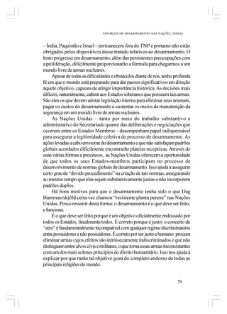 ESFORÇOS DE DESARMAMENTO NAS NAÇÕES UNIDAS



– Índia, Paquistão e Israel – permanecem fora do TNP e portanto não estão
obrigados pelos dispositivos desse tratado relativos ao desarmamento. O
lento progresso em desarmamento, além das persistentes preocupações com
a proliferação, dificilmente proporcionarão a fórmula para chegarmos a um
mundo livre de armas nucleares.
     Apesar de todas as dificuldades e obstáculos diante de nós, tenho profunda
fé em que o mundo está preparado para dar passos significativos em direção
áquele objetivo, capazes de atingir importância histórica. As decisões mais
difíceis, naturalmente, cabem aos Estados soberanos que possuem tais armas.
São eles os que devem adotar legislação interna para eliminar seus arsenais,
pagar os custos do desarmamento e sustentar os meios de manutenção da
segurança em um mundo livre de armas nucleares.
     As Nações Unidas – tanto por meio do trabalho substantivo e
administrativo do Secretariado quanto das deliberações e negociações que
ocorrem entre os Estados Membros – desempenham papel indispensável
para assegurar a legitimidade coletiva do processo de desarmamento. As
ações levadas a cabo em nome do desarmamento e que não satisfaçam padrões
globais acordados dificilmente encontrarão plateias receptivas. Através de
suas várias formas e processos, as Nações Unidas oferecem a oportunidade
de que todos os seus Estados-membros participem no processo de
desenvolvimento de normas globais de desarmamento. Isso ajuda a assegurar
certo grau de “devido procedimento” na criação de tais normas, assegurando
ao mesmo tempo que elas sejam substantivamente justas e não incorporem
padrões duplos.
     Há bons motivos para que o desarmamento tenha sido o que Dag
Hammasrskjöld certa vez chamou “resistente planta perene” nas Nações
Unidas. Posso resumir desta forma: o desarmamento é o que deve ser feito,
e funciona.
     É o que deve ser feito porque é um objetivo oficialmente endossado por
todos os Estados, litealmente todos. É correto porque é justo: o conceito de
“zero” é fundamentalmente incompatível com qualquer regime discriminatório
entre possuidores e não possuidores. É correto por ser justo e humano: procura
eliminar armas cujos efeitos são intrinsecamente indiscriminados e que não
distinguem entre alvos civis e militares, o que torna essas armas inconsistentes
com um dos mais solenes princípios do direito humanitário. Isso nos ajuda a
explicar por que razão tal objetivo goza do completo endosso de todas as
principais religiões do mundo.


                                                                        79
 