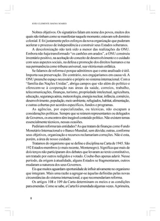 JOÃO CLEMENTE BAENA SOARES



     Nobres objetivos. Os signatários falam em nome dos povos, muitos dos
quais não tinham como se manifestar naquele momento; estavam sob domínio
colonial. E foi justamente pelos esforços da nova organização que puderam
acelerar o processo de independência e construir seus Estados soberanos.
     A descolonização não terá sido a menor das realizações da ONU.
Embora não haja transformado “os canhões em arados”, a ONU construiu
inventário positivo, na aceitação do conceito de desenvolvimento e o cuidado
com seus aspectos sociais, na defesa e promoção dos direitos humanos e na
sua permanência como tribuna universal, sua vitória mais enfática.
     Se falamos de reforma é porque admitimos que o ente analisado é útil.
Importa sua preservação. Do contrário, nos engajaríamos em causa vã. A
ONU preenche espaço necessário e próprio no sistema internacional. Com a
“família das Nações Unidas”, abriga campos que vão além do político e
oferecem-se à cooperação nas áreas da saúde, correios, trabalho,
telecomunicações, finanças, turismo, propriedade intelectual, agricultura,
educação, segurança aérea, meteorologia, energia nuclear, infância, comércio,
desenvolvimento, população, meio ambiente, refugiados, habitat, alimentação,
e outras cobertas por acordos específicos, fundos e programas.
     As agências, por especializadas, ou técnicas, não escapam a
considerações políticas. Sempre que se reúnem representantes ou delegados
de Governos, os encontros têm inegável conteúdo político. Não existem temas
essencialmente técnicos, nessas ocasiões.
     Pediriam reforma tais entidades? As que tratam de finanças como Fundo
Monetário Internacional e o Banco Mundial, sem dúvida; outras, conforme
seus objetivos, organização e recursos reclamariam correções. Não é esta,
porém, a área de nosso cuidado.
     Tratamos do organismo que se define e disciplina na Carta de 1945. São
192 Estados-membros (o mais recente, Montenegro). Significa que mais de
dois terços não participaram dos debates que levaram ao texto constitutivo,
um tratado por outros redigidos e votado. Coube-lhes apenas aderir. Nesse
período, da origem à atualidade, alguns Estados se fragmentaram, outros
mudaram a natureza dos seus Governos.
     Eis que muitos aguardam oportunidade de influir ativamente no organismo
que integram. Mais uma razão a agregar-se àquelas definidas pelas novas
circunstâncias do sistema internacional, e que recomendariam reforma.
     Os artigos 108 e 109 da Carta determinam os meios e as condições
para emendas. Como se sabe, a Carta foi emendada algumas vezes. A primeira,


   8
 
