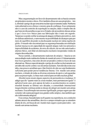SÉRGIO DUARTE



      Mas a argumentação em favor do desarmamento não se baseia somente
em princípios morais e éticos. Ele é também eficaz em seus propósitos – isto
é, eliminar o perigo de que uma arma nuclear seja novamente usada. Nenhuma
outra alternativa nos oferece o mesmo grau de confiança. Esse certamente
não é o caso de controles de exportação ou sanções, dado o simples fato de
que hoje em dia acredita-se que nove Estados são possuidores dessas armas
e que o know-how básico para sua fabricação não é mais um segredo.
Tampouco se pode confiar na ameaça de ataques militares preventivos, nem
em defesas antimísseis, e nem mesmo na possibilidade de alcançar a paz por
meio do equilíbrio de poder ou da dissuasão nuclear em várias regiões do
globo. O mundo não encontrará paz ou segurança baseadas em retaliação
nuclear maciça ou em capacidade de segundo ataque; tudo isso presume a
impossibilidade de acidentes, de erros de cálculo, de uso não autorizado e
alarmes falsos, sem falar em detonações nucleares inesperadas vindas de
origens desconhecidas.
      Nesse sentido, o desarmamento nada tem de utópico – baseia-se em
uma avaliação muito realista dos limites do mundo tal como é. O desarmamento
traz riscos genuínos, mas estes devem ser pesados contra os riscos de suas
alternativas. Merece especial atenção o perigo de confiar exclusivamente em
um tabu não escrito contra o uso de armas nucleares. Sem dúvida existe esse
tabu, mas poucos acreditam que o fato histório do não uso seja fundamento
suficiente para poder prever tendências futuras. Um mundo sem armas
nuclares, e dotado de todas as diversas estruturas de apoio e salvaguardas
para sua preservação, é a base mais estável para um tabu nuclear global.
      Abordei neste ensaio alguns aspectos de permenência e mudança. O
adágio que diz “quanto mais as coisas mudam, mais permanecem iguais” é
aplicável neste caso, pois apesar de tudos os acontecimentos no cenário
mundial durante as últimas seis décadas, a comunidade internacional
inegavelmente continua unida no desejo de atingir um mundo sem armas
nucleares. Essa afirmação tem enorme significação, porque sugere que não
somente vale a pena perseguir esse grande sonho utópico, mas também que
ele é efetivamente atingível.
      Essa crença, baseada tanto na fé quanto na experiência, nos conduzirá
adiante através das armadilhas, desvios e campos minados que se estendem
diante de nós, em busca de um mundo mais seguro e justo para todos – um
mundo sem armas nucleares.



   80
 