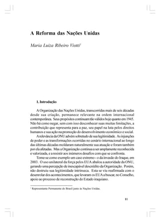 A Reforma das Nações Unidas

Maria Luiza Ribeiro Viotti1




       1. Introdução

     A Organização das Nações Unidas, transcorridas mais de seis décadas
desde sua criação, permanece relevante na ordem internacional
contemporânea. Seus propósitos continuam tão válidos hoje quanto em 1945.
Não há como negar, sem com isso desconhecer suas muitas limitações, a
contribuição que representa para a paz, seu papel na luta pelos direitos
humanos e sua ação na promoção do desenvolvimento econômico e social.
     A relevância da ONU advém sobretudo de sua legitimidade. As injunções
de poder e as transformações ocorridas no cenário internacional ao longo
das últimas décadas moldaram naturalmente sua atuação e foram também
por ela afetadas. Mas a Organização continua a ser amplamente reconhecida
e valorizada, e a resistir aos inúmeros desafios com que se confronta.
     Tome-se como exemplo um caso extremo - o da invasão do Iraque, em
2003. O uso unilateral da força pelos EUA abalou a autoridade da ONU,
gerando uma percepção de inescapável descrédito da Organização. Porém,
não destruiu sua legitimidade intrínseca. Esta se viu reafirmada com o
desenrolar dos acontecimentos, que levaram os EUA a buscar, no Conselho,
apoio ao processo de reconstrução do Estado iraquiano.

1
    Representante Permanente do Brasil junto às Nações Unidas.


                                                                   81
 
