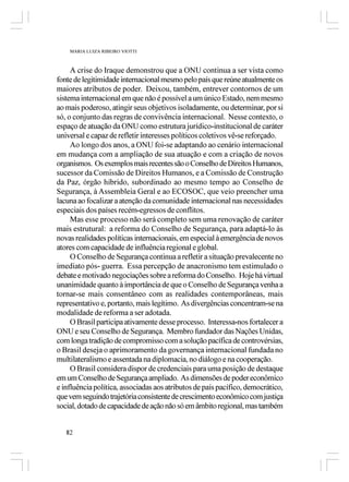 MARIA LUIZA RIBEIRO VIOTTI



     A crise do Iraque demonstrou que a ONU continua a ser vista como
fonte de legitimidade internacional mesmo pelo país que reúne atualmente os
maiores atributos de poder. Deixou, também, entrever contornos de um
sistema internacional em que não é possível a um único Estado, nem mesmo
ao mais poderoso, atingir seus objetivos isoladamente, ou determinar, por si
só, o conjunto das regras de convivência internacional. Nesse contexto, o
espaço de atuação da ONU como estrutura jurídico-institucional de caráter
universal e capaz de refletir interesses políticos coletivos vê-se reforçado.
     Ao longo dos anos, a ONU foi-se adaptando ao cenário internacional
em mudança com a ampliação de sua atuação e com a criação de novos
organismos. Os exemplos mais recentes são o Conselho de Direitos Humanos,
sucessor da Comissão de Direitos Humanos, e a Comissão de Construção
da Paz, órgão híbrido, subordinado ao mesmo tempo ao Conselho de
Segurança, à Assembleia Geral e ao ECOSOC, que veio preencher uma
lacuna ao focalizar a atenção da comunidade internacional nas necessidades
especiais dos países recém-egressos de conflitos.
     Mas esse processo não será completo sem uma renovação de caráter
mais estrutural: a reforma do Conselho de Segurança, para adaptá-lo às
novas realidades políticas internacionais, em especial à emergência de novos
atores com capacidade de influência regional e global.
     O Conselho de Segurança continua a refletir a situação prevalecente no
imediato pós- guerra. Essa percepção de anacronismo tem estimulado o
debate e motivado negociações sobre a reforma do Conselho. Hoje há virtual
unanimidade quanto à importância de que o Conselho de Segurança venha a
tornar-se mais consentâneo com as realidades contemporâneas, mais
representativo e, portanto, mais legítimo. As divergências concentram-se na
modalidade de reforma a ser adotada.
     O Brasil participa ativamente desse processo. Interessa-nos fortalecer a
ONU e seu Conselho de Segurança. Membro fundador das Nações Unidas,
com longa tradição de compromisso com a solução pacífica de controvérsias,
o Brasil deseja o aprimoramento da governança internacional fundada no
multilateralismo e assentada na diplomacia, no diálogo e na cooperação.
     O Brasil considera dispor de credenciais para uma posição de destaque
em um Conselho de Segurança ampliado. As dimensões de poder econômico
e influência política, associadas aos atributos de país pacífico, democrático,
que vem seguindo trajetória consistente de crescimento econômico com justiça
social, dotado de capacidade de ação não só em âmbito regional, mas também


   82
 