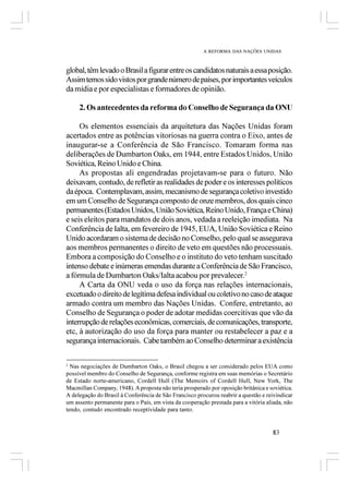 A REFORMA DAS NAÇÕES UNIDAS



global, têm levado o Brasil a figurar entre os candidatos naturais a essa posição.
Assim temos sido vistos por grande número de países, por importantes veículos
da mídia e por especialistas e formadores de opinião.

     2. Os antecedentes da reforma do Conselho de Segurança da ONU

     Os elementos essenciais da arquitetura das Nações Unidas foram
acertados entre as potências vitoriosas na guerra contra o Eixo, antes de
inaugurar-se a Conferência de São Francisco. Tomaram forma nas
deliberações de Dumbarton Oaks, em 1944, entre Estados Unidos, União
Soviética, Reino Unido e China.
     As propostas ali engendradas projetavam-se para o futuro. Não
deixavam, contudo, de refletir as realidades de poder e os interesses políticos
da época. Contemplavam, assim, mecanismo de segurança coletivo investido
em um Conselho de Segurança composto de onze membros, dos quais cinco
permanentes (Estados Unidos, União Soviética, Reino Unido, França e China)
e seis eleitos para mandatos de dois anos, vedada a reeleição imediata. Na
Conferência de Ialta, em fevereiro de 1945, EUA, União Soviética e Reino
Unido acordaram o sistema de decisão no Conselho, pelo qual se assegurava
aos membros permanentes o direito de veto em questões não processuais.
Embora a composição do Conselho e o instituto do veto tenham suscitado
intenso debate e inúmeras emendas durante a Conferência de São Francisco,
a fórmula de Dumbarton Oaks/Ialta acabou por prevalecer.2
     A Carta da ONU veda o uso da força nas relações internacionais,
excetuado o direito de legítima defesa individual ou coletivo no caso de ataque
armado contra um membro das Nações Unidas. Confere, entretanto, ao
Conselho de Segurança o poder de adotar medidas coercitivas que vão da
interrupção de relações econômicas, comerciais, de comunicações, transporte,
etc, à autorização do uso da força para manter ou restabelecer a paz e a
segurança internacionais. Cabe também ao Conselho determinar a existência

2
  Nas negociações de Dumbarton Oaks, o Brasil chegou a ser considerado pelos EUA como
possível membro do Conselho de Segurança, conforme registra em suas memórias o Secretário
de Estado norte-americano, Cordell Hull (The Memoirs of Cordell Hull, New York, The
Macmillan Company, 1948). A proposta não teria prosperado por oposição britânica e soviética.
A delegação do Brasil à Conferência de São Francisco procurou reabrir a questão e reivindicar
um assento permanente para o País, em vista da cooperação prestada para a vitória aliada, não
tendo, contudo encontrado receptividade para tanto.


                                                                                    83
 