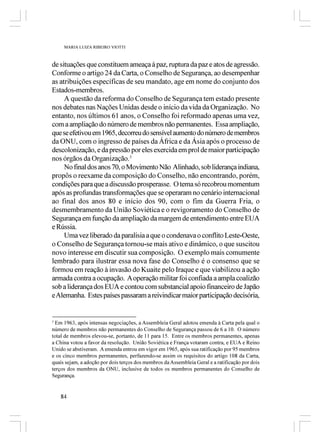 MARIA LUIZA RIBEIRO VIOTTI



de situações que constituem ameaça à paz, ruptura da paz e atos de agressão.
Conforme o artigo 24 da Carta, o Conselho de Segurança, ao desempenhar
as atribuições específicas de seu mandato, age em nome do conjunto dos
Estados-membros.
     A questão da reforma do Conselho de Segurança tem estado presente
nos debates nas Nações Unidas desde o início da vida da Organização. No
entanto, nos últimos 61 anos, o Conselho foi reformado apenas uma vez,
com a ampliação do número de membros não permanentes. Essa ampliação,
que se efetivou em 1965, decorreu do sensível aumento do número de membros
da ONU, com o ingresso de países da África e da Ásia após o processo de
descolonização, e da pressão por eles exercida em prol de maior participação
nos órgãos da Organização.3
     No final dos anos 70, o Movimento Não Alinhado, sob liderança indiana,
propôs o reexame da composição do Conselho, não encontrando, porém,
condições para que a discussão prosperasse. O tema só recobrou momentum
após as profundas transformações que se operaram no cenário internacional
ao final dos anos 80 e início dos 90, com o fim da Guerra Fria, o
desmembramento da União Soviética e o revigoramento do Conselho de
Segurança em função da ampliação da margem de entendimento entre EUA
e Rússia.
     Uma vez liberado da paralisia a que o condenava o conflito Leste-Oeste,
o Conselho de Segurança tornou-se mais ativo e dinâmico, o que suscitou
novo interesse em discutir sua composição. O exemplo mais comumente
lembrado para ilustrar essa nova fase do Conselho é o consenso que se
formou em reação à invasão do Kuaite pelo Iraque e que viabilizou a ação
armada contra a ocupação. A operação militar foi confiada a ampla coalizão
sob a liderança dos EUA e contou com substancial apoio financeiro de Japão
e Alemanha. Estes países passaram a reivindicar maior participação decisória,


3
  Em 1963, após intensas negociações, a Assembleia Geral adotou emenda à Carta pela qual o
número de membros não permanentes do Conselho de Segurança passou de 6 a 10. O número
total de membros elevou-se, portanto, de 11 para 15. Entre os membros permanentes, apenas
a China votou a favor da resolução. União Soviética e França votaram contra, e EUA e Reino
Unido se abstiveram. A emenda entrou em vigor em 1965, após sua ratificação por 95 membros
e os cinco membros permanentes, perfazendo-se assim os requisitos do artigo 108 da Carta,
quais sejam, a adoção por dois terços dos membros da Assembleia Geral e a ratificação por dois
terços dos membros da ONU, inclusive de todos os membros permanentes do Conselho de
Segurança.


    84
 
